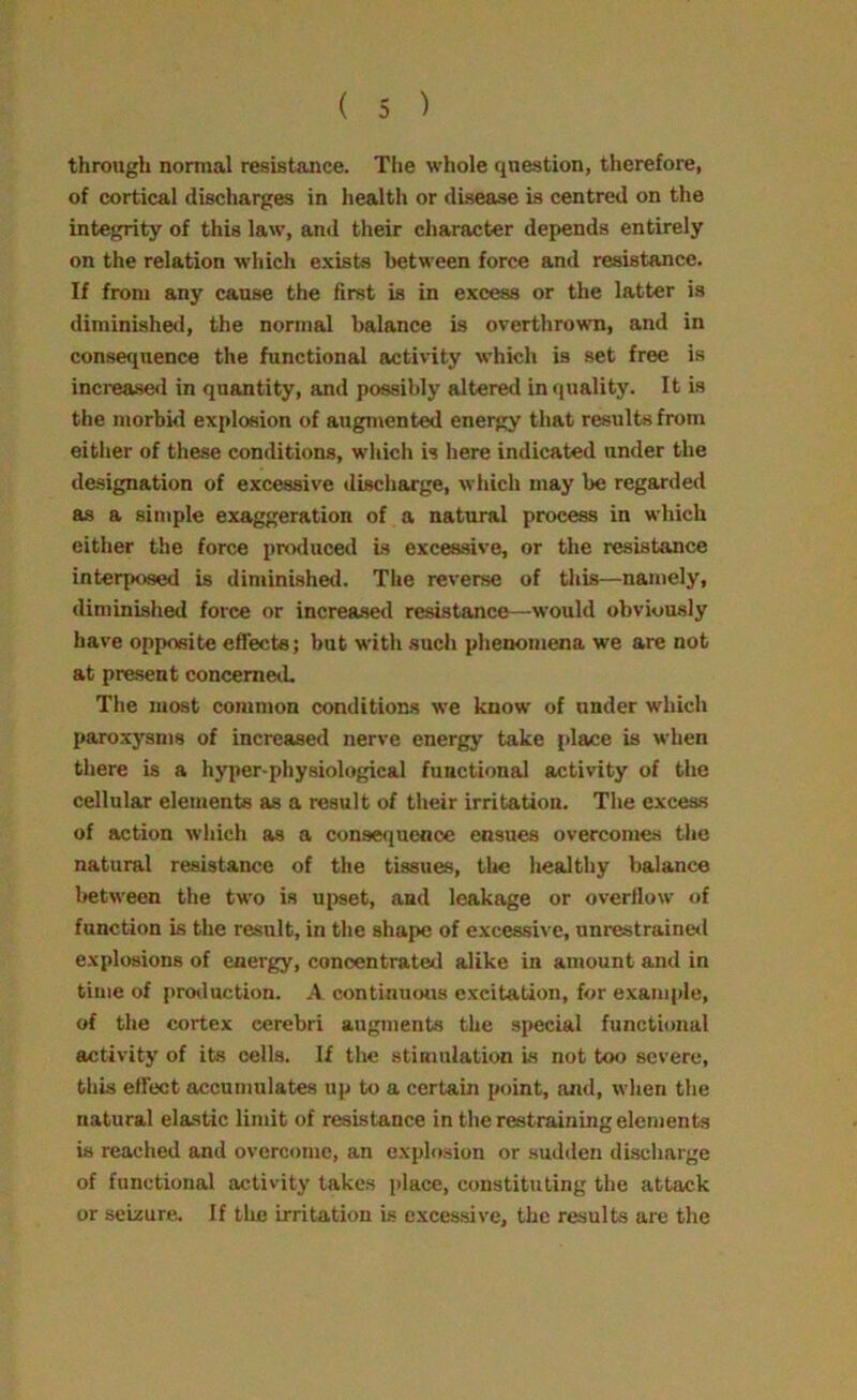 through normal resistance. The whole question, therefore, of cortical discharges in health or disease is centred on the integrity of this law, and their character depends entirely on the relation which exists between force and resistance. If from any cause the first is in excess or the latter is diminished, the normal balance is overthrown, and in consequence the functional activity which is set free is increased in quantity, and possibly altered in quality. It is the morbid explosion of augmented energy that results from either of these conditions, which is here indicated under the designation of excessive discharge, which may be regarded as a simple exaggeration of a natural process in which either the force produced is excessive, or the resistance interposed is diminished. The reverse of this—namely, diminished force or increased resistance—would obviously have opposite effects; but with such phenomena we are not at present concerned. The most common conditions we know of under which paroxysms of increased nerve energy take place is when there is a hyper-physiological functional activity of the cellular elements as a result of their irritation. The excess of action which as a consequence ensues overcomes the natural resistance of the tissues, the healthy balance between the two is upset, and leakage or overflow of function is the result, in the shape of excessive, unrestrained explosions of energy, concentrated alike in amount and in time of production. A continuous excitation, for example, of the cortex cerebri augments the special functional activity of its cells. If the stimulation is not too severe, this effect accumulates up to a certain point, and, when the natural elastic limit of resistance in the restraining elements is reached and overcome, an explosion or sudden discharge of functional activity takes place, constituting the attack or seizure. If the irritation is excessive, the results are the