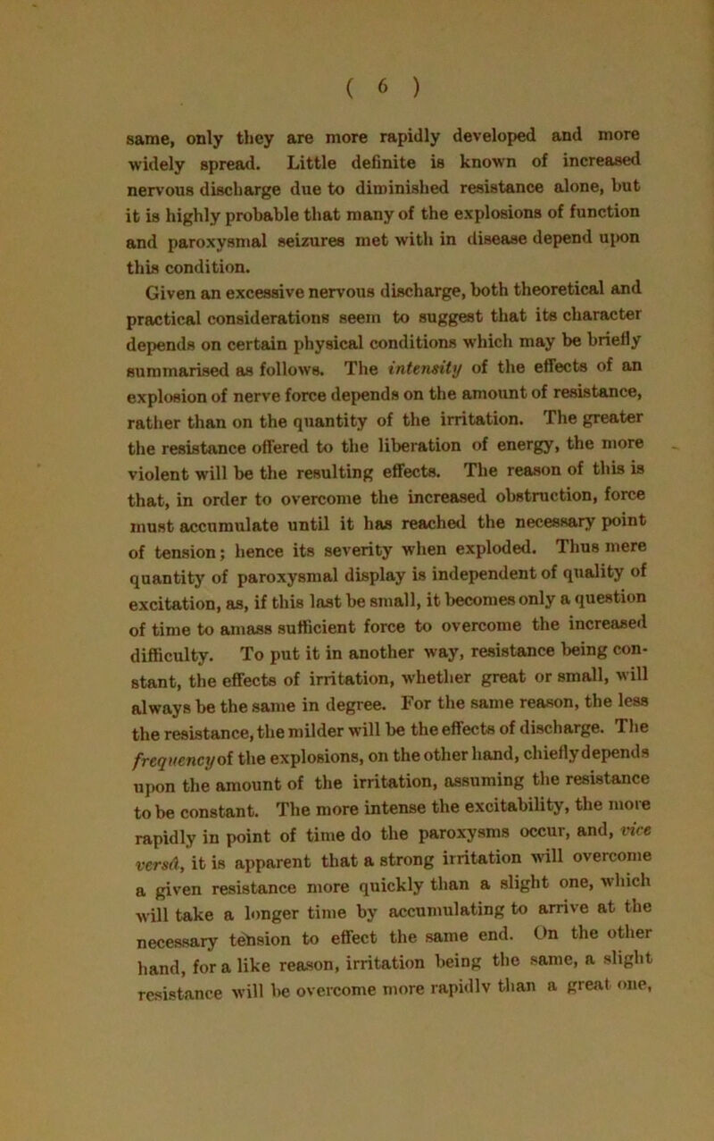 same, only they are more rapidly developed and more widely spread. Little definite is known of increased nervous discharge due to diminished resistance alone, but it is highly probable that many of the explosions of function and paroxysmal seizures met with in disease depend upon this condition. Given an excessive nervous discharge, both theoretical and practical considerations seem to suggest that its character depends on certain physical conditions which may be briefly summarised as follows. The intensity of the effects of an explosion of nerve force depends on the amount of resistance, rather than on the quantity of the irritation. The greater the resistance offered to the liberation of energy, the more violent will be the resulting effects. The reason of this is that, in order to overcome the increased obstruction, force must accumulate until it has reached the necessary point of tension; hence its severity when exploded. Thus mere quantity of paroxysmal display is independent of quality of excitation, as, if this last be small, it becomes only a question of time to amass sufficient force to overcome the increased difficulty. To put it in another way, resistance being con- stant, the effects of irritation, whether great or small, will always be the same in degree. For the same reason, the less the resistance, the milder will be the effects of discharge. The frequency ol the explosions, on the other hand, chiefly depends upon the amount of the irritation, assuming the resistance to be constant. The more intense the excitability, the more rapidly in point of time do the paroxysms occur, and, vice versA, it is apparent that a strong irritation will overcome a given resistance more quickly than a slight one, which will take a longer time by accumulating to arrive at the necessary tension to effect the same end. On the other hand, for a like reason, irritation being the same, a slight resistance will be overcome more rapidlv than a great one,