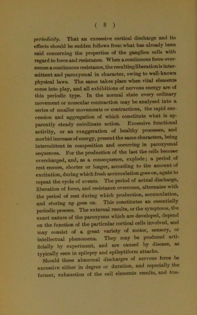 periodicity. That an excessive cortical discharge and its effects should be sudden follows from what has already l»een said concerning the properties of the ganglion cells with regard to force and resistance. When a continuous force over- comes a continuous resistance, the resultingliberationis inter- mittent and paroxysmal in character, owing to well-known physical laws. The same takes place when vital elements come into play, and all exhibitions of nervous energy are of this periodic type. In the normal state every ordinary movement or muscular contraction may be analysed into a series of smaller movements or contractions, the rapid suc- cession and aggregation of which constitute what is ap- parently steady coordinate action. Excessive functional activity, or an exaggeration of healthy processes, and morbid increase of energy, present the same characters, being intermittent in composition and occurring in paroxysmal sequences. For the production of the last the cells become overcharged, and, as a consequence, explode; a period of rest ensues, shorter or longer, according to the amount of excitation, during which fresh accumulation goes on, again to repeat the cycle of events. The period of actual discharge, liberation of force, ami resistance overcome, alternates with the period of rest during which production, accumulation, and storing up goes on. This constitutes an essentially periodic process. The external results, or the symptoms, the exact nature of the paroxysms which are developed, depend on the function of the particular cortical cells involved, and may consist of a great variety of motor, sensory, or intellectual phenomena. They may be produced arti- ficially by experiment, and are caused by disease, as typically seen in epilepsy and epileptiform attacks. Should these abnormal discharges of nervous force be excessive either in degree or duration, and especially the former, exhaustion of the ceil elements results, and tan-