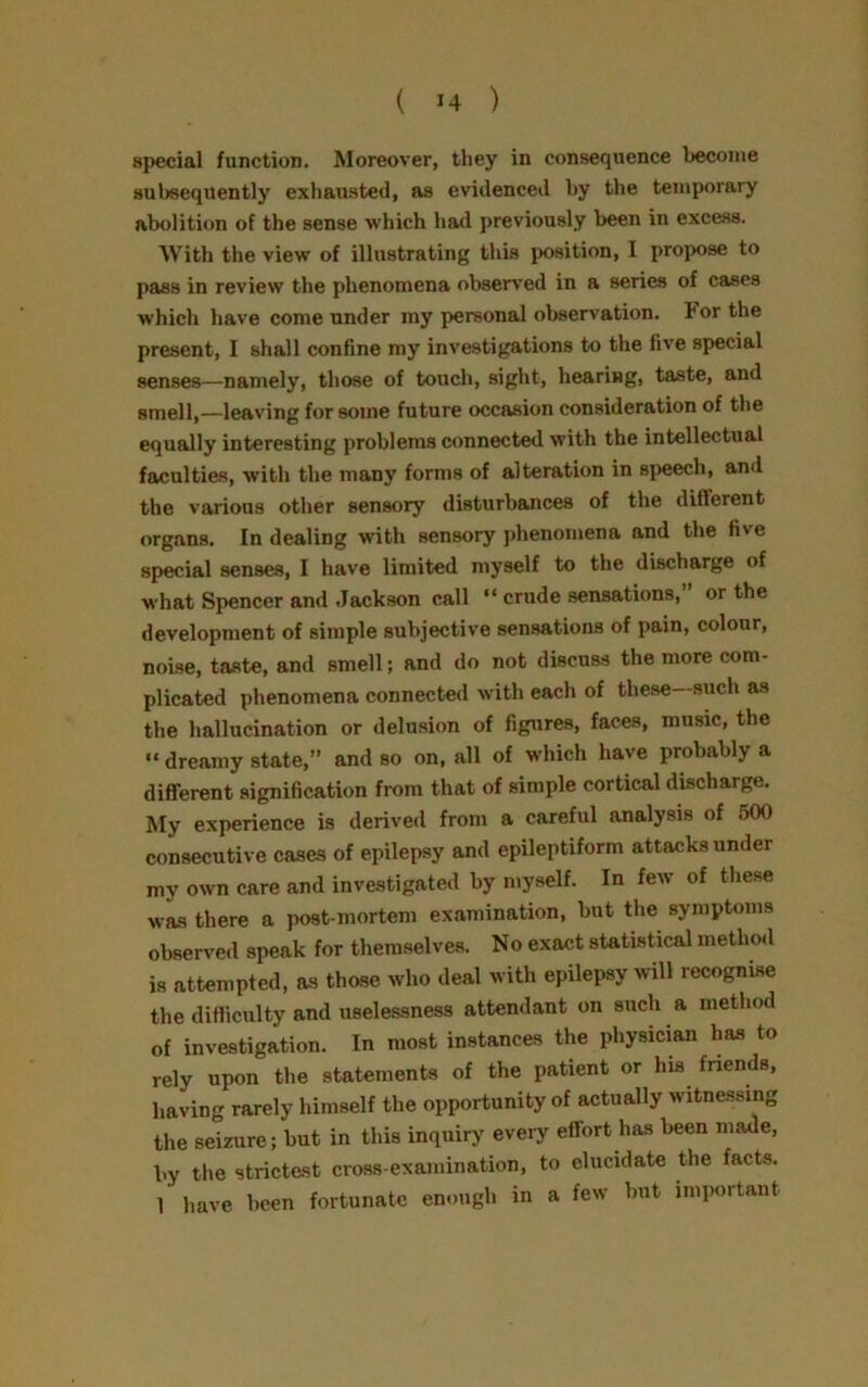 special function. Moreover, they in consequence become subsequently exhausted, as evidenced by the temporary abolition of the sense which had previously been in excess. With the view of illustrating this position, I propose to pass in review the phenomena observed in a series of cases which have come under my personal observation. For the present, I shall confine my investigations to the five special senses—namely, those of touch, sight, hearing, taste, and smell,—leaving for some future occasion consideration of the equally interesting problems connected with the intellectual faculties, with the many forms of alteration in speech, and the various other sensory disturbances of the diflerent organs. In dealing with sensory phenomena and the five special senses, I have limited myself to the discharge of what Spencer and Jackson call “ crude sensations, or the development of simple subjective sensations of pain, colour, noise, taste, and smell; and do not discuss the more com- plicated phenomena connected with each of these—such as the hallucination or delusion of figures, faces, music, the “ dreamy state,” and so on, all of which have probably a different signification from that of simple cortical discharge. My experience is derived from a careful analysis of 500 consecutive cases of epilepsy and epileptiform attacks under my own care and investigated by myself. In few of these was there a post-mortem examination, but the symptoms observed speak for themselves. No exact statistical method is attempted, as those who deal with epilepsy will recognise the difficulty and uselessness attendant on such a method of investigation. In most instances the physician has to rely upon the statements of the patient or Ins friends, having rarely himself the opportunity of actually witnessing the seizure; but in this inquiry every effort has been made, by the strictest cross-examination, to elucidate the facts. 1 have been fortunate enough in a few but important
