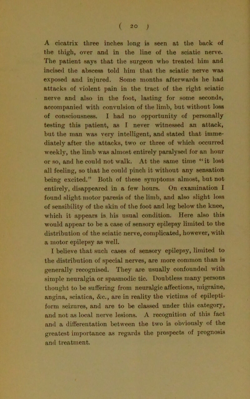 A cicatrix three inches long is seen at the back of the thigh, over and in the line of the sciatic nerve. The patient says that the surgeon who treated him and incised the abscess told him that the sciatic nerve was exposed and injured. Some months afterwards he had attacks of violent pain in the tract of the right sciatic nerve and also in the foot, lasting for some seconds, accompanied with convulsion of the limb, but without loss of consciousness. I had no opportunity of personally testing this patient, as I never witnessed an attack, but the man was very intelligent, and stated that imme- diately after the attacks, two or three of which occurred weekly, the limb was almost entirely paralysed for an hour or so, and he could not walk. At the same time “ it lost all feeling, so that he could pinch it without any sensation being excited.” Both of these symptoms almost, but not entirely, disappeared in a few hours. On examination I found slight motor paresis of the limb, and also slight loss of sensibility of the skin of the foot and leg below the knee, which it appears is. his usual condition. Here also this would appear to be a case of sensory epilepsy limited to the distribution of the sciatic nerve, complicated, however, with a motor epilepsy as wrell. I believe that such cases of sensory epilepsy, limited to the distribution of special nerves, are more common than is generally recognised. They are usually confounded with simple neuralgia or spasmodic tic. Doubtless many persons thought to be suffering from neuralgic affections, migraine, angina, sciatica, &c., are in reality the victims of epilepti- form seizures, and are to be classed under this category, and not as local nerve lesions. A recognition of this fact and a differentation between the two is obviously of the greatest importance as regards the prospects of prognosis and treatment.