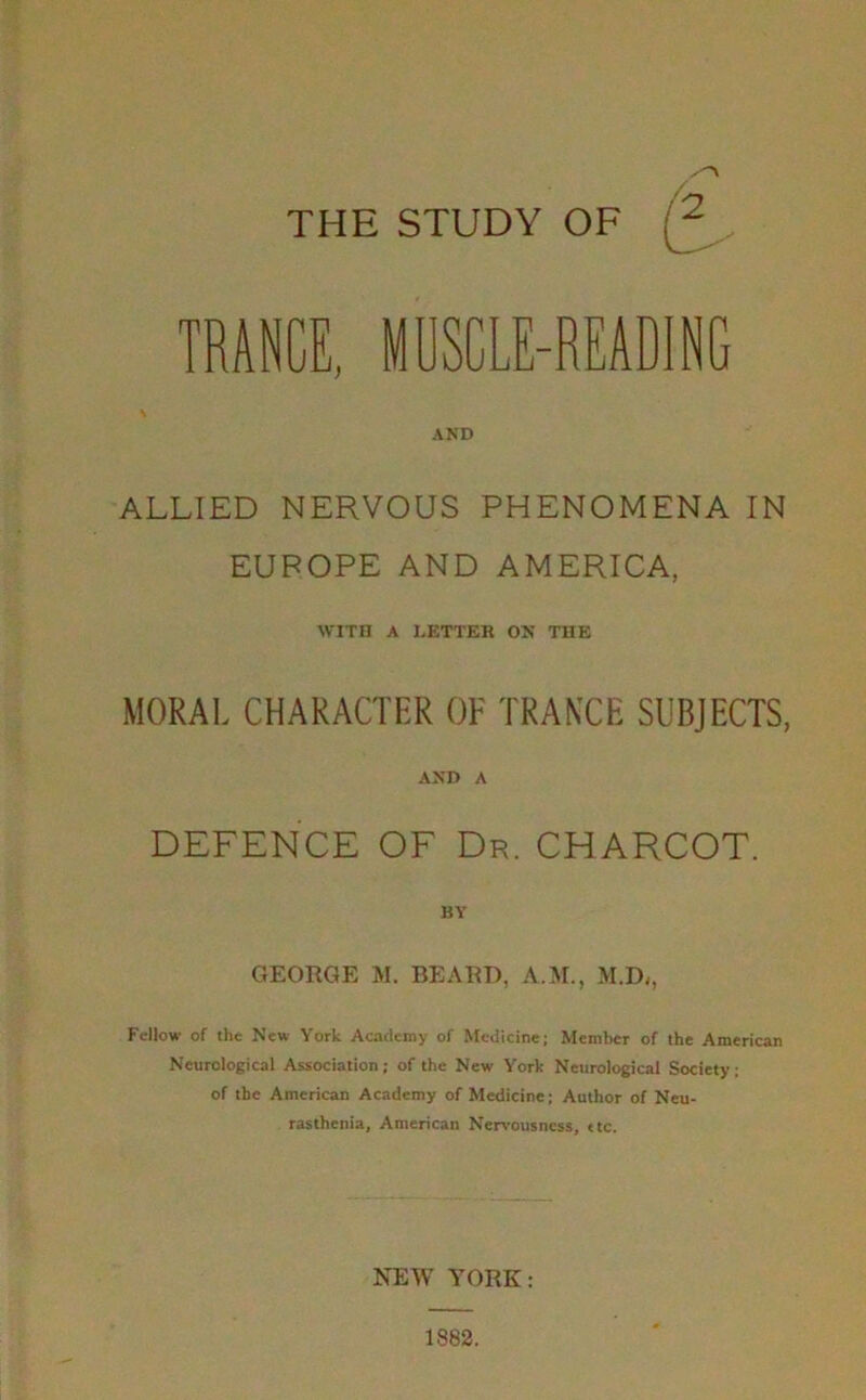 THE STUDY OF TRANCE, MDSCLE-READiNC AND ALLIED NERVOUS PHENOMENA IN EUROPE AND AMERICA, WITH A LETTER ON THE MORAL CHARACTER OF TRANXE SUBJECTS, AND A DEFENCE OF Dr. CHARCOT. BY GEORGE M. BEARD, A.M., M.D,, Fellow of the New York Ac.ncleroy of Medicine; Member of the American Neurological Association; of the New York Neurological Society; of the American Academy of Medicine; Author of Neu- rasthenia, American Nervousness, ttc. NEW YORK: