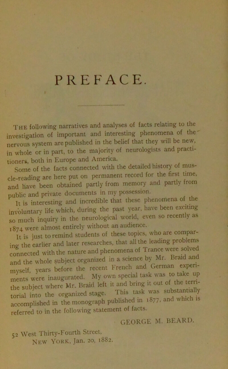 PREFACE. The following narratives and analyses of facts relating to the investigation of important and interesting phenomena of the' nervous system are published in the belief that they will be new, in whole or in part, to the majority of neurologists and practi- tioners, both in Europe and America. Some of the facts connected with the detailed history of mus- cle-reading are here put on permanent record for the first time, and have been obtained partly from memory and partly from public and private documents in my possession. It is interesting and incredible that these phenomena of the involuntary life which, during the past year, have been exciting so much inquiry in the neurological world, even so recently as 1874 were almost entirely without an audience. It is just to remind students of these topics, who are compar- ing the earlier and later researches, that all the leading problems connected with the nature and phenomena of Trance were solved and the whole subject organized in a science by Mr. Braid and myself, years before the recent French and German experi- ments were inaugurated. My own special task was to take up the subject where Mr. Braid left it and bring it out of the terri- torial into the organized stage. This task was substantia y accomplished in the monograph published in 1877. and which is referred to in the following statement of facts. GEORGE M. BEARD. 52 West Tliirty-Fourth Street, New York, Jan. 20, 1882.