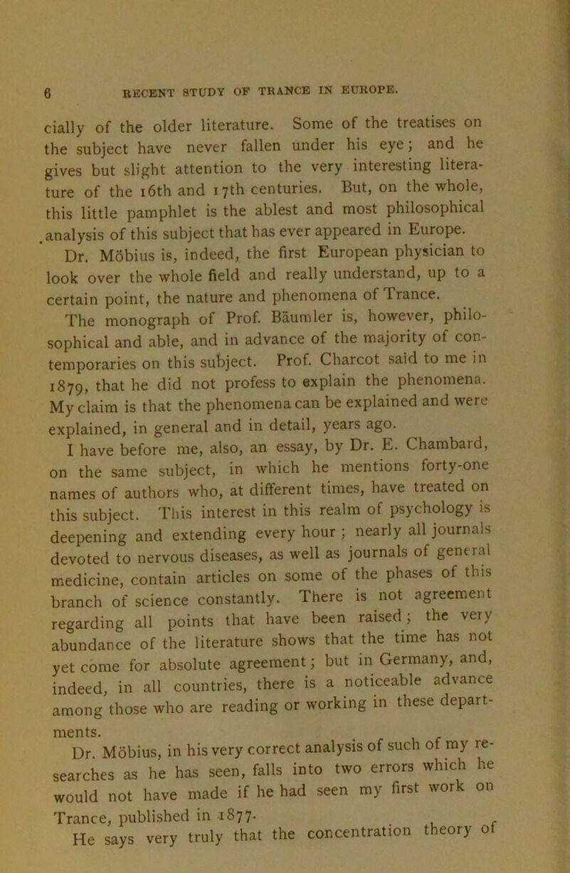 cially of the older literature. Some of the treatises on the subject have never fallen under his eye; and he gives but slight attention to the very interesting litera- ture of the i6th and 17th centuries. But, on the whole, this little pamphlet is the ablest and most philosophical .analysis of this subject that has ever appeared in Europe. Dr. MSbius is, indeed, the first European physician to look over the whole field and really understand, up to a certain point, the nature and phenomena of Trance. The monograph of Prof. Baumler is, however, philo- sophical and able, and in advance of the majority of con- temporaries on this subject. Prof. Charcot said to me in 1879, that he did not profess to explain the phenomena. My claim is that the phenomena can be explained and were explained, in general and in detail, years ago. I have before me, also, an essay, by Dr. E. Chambard, on the same subject, in which he mentions forty-one names of authors who, at different times, have treated on this subject. This interest in this realm of psychology is deepening and extending every hour ; nearly all journals devoted to nervous diseases, as well as journals of general medicine, contain articles on some of the phases of this branch of science constantly. There is not agreement regarding all points that have been raised ; the very abundance of the literature shows that the time has not yet come for absolute agreement; but in Germany, and, indeed, in all countries, there is a noticeable advance among those who are reading or working in these depart- ments. Dr Mobius, in his very correct analysis of such of my re- searches as he has seen, falls into two errors which he would not have made if he had seen my first work on Trance, published in 1877. He says very truly that the concentration theory of