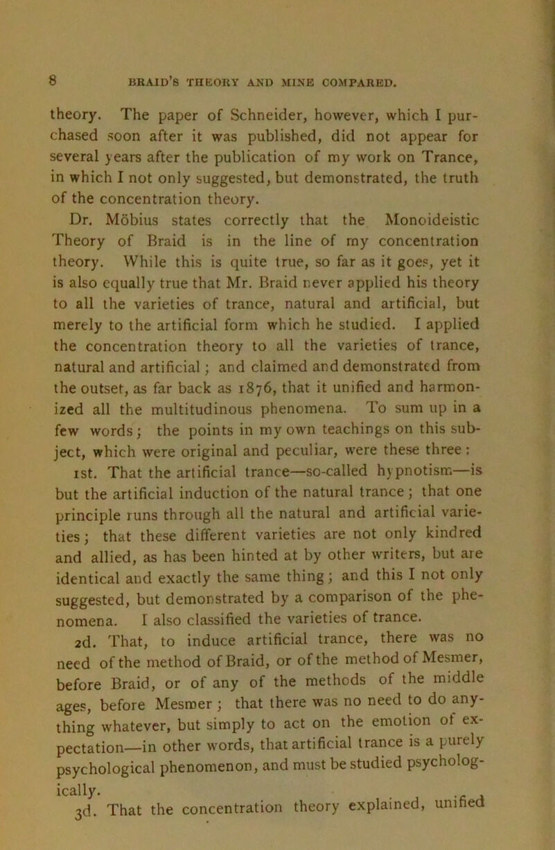 theory. The paper of Schneider, however, which I pur- chased soon after it was published, did not appear for several years after the publication of my work on Trance, in which I not only suggested, but demonstrated, the truth of the concentration theory. Dr. Mobius states correctly that the Monoideistic Theory of Braid is in the line of my concentration theory. While this is quite true, so far as it goe.«, yet it is also equally true that Mr. Braid never applied his theory to all the varieties of trance, natural and artificial, but merely to the artificial form which he studied. I applied the concentration theory to all the varieties of trance, natural and artificial; and claimed and demonstrated from the outset, as far back as 1876, that it unified and harmon- ized all the multitudinous phenomena. To sum up in a few words; the points in my own teachings on this sub- ject, which were original and peculiar, were these three : ist. That the artificial trance—so-called hypnotism—is but the artificial induction of the natural trance; that one principle runs through all the natural and artificial varie- ties; that these different varieties are not only kindred and allied, as has been hinted at by other writers, but are identical and exactly the same thing; and this I not only suggested, but demonstrated by a comparison of the phe- nomena. I also classified the varieties of trance. 2d, That, to induce artificial trance, there was no need of the method of Braid, or of the method of Mesmer, before Braid, or of any of the methods of the middle ages, before Mesmer ; that there was no need to do any- thing whatever, but simply to act on the emotion ot ex- pectation—in other words, that artificial trance is a purely psychological phenomenon, and must be studied psycholog- ically. 3d. That the concentration theory explained, unified