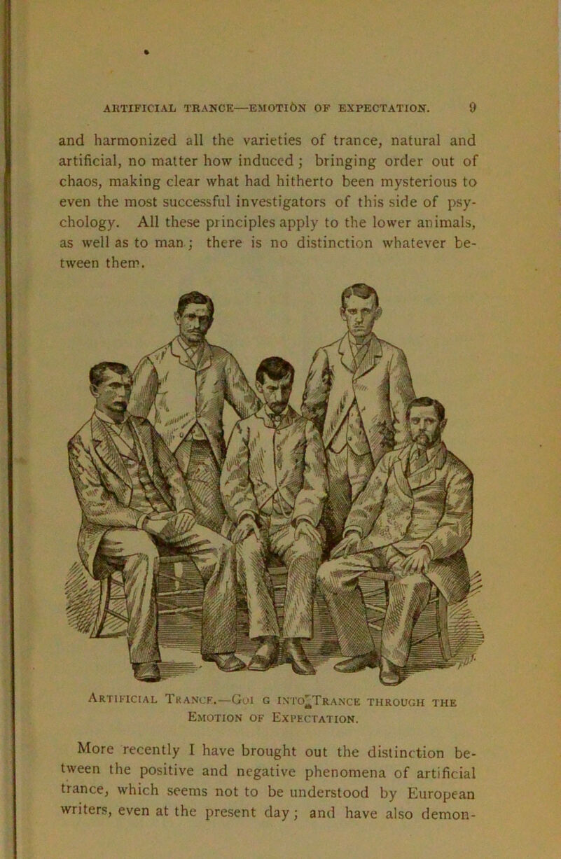 and harmonized all the varieties of trance, natural and artificial, no matter how induced ; bringing order out of chaos, making clear what had hitherto been mysterious to even the most successful investigators of this side of psy- chology. All the.se principles apply to the lower animals, as well as to man ; there is no distinction whatever be- tween them. Artificial Tka.ncf.—Gui g into'Tra.nce through the Emotion of Expectation. More recently I have brought out the distinction be- tween the positive and negative phenomena of artificial trance, which seems not to be understood by European writers, even at the present day; and have also demon-