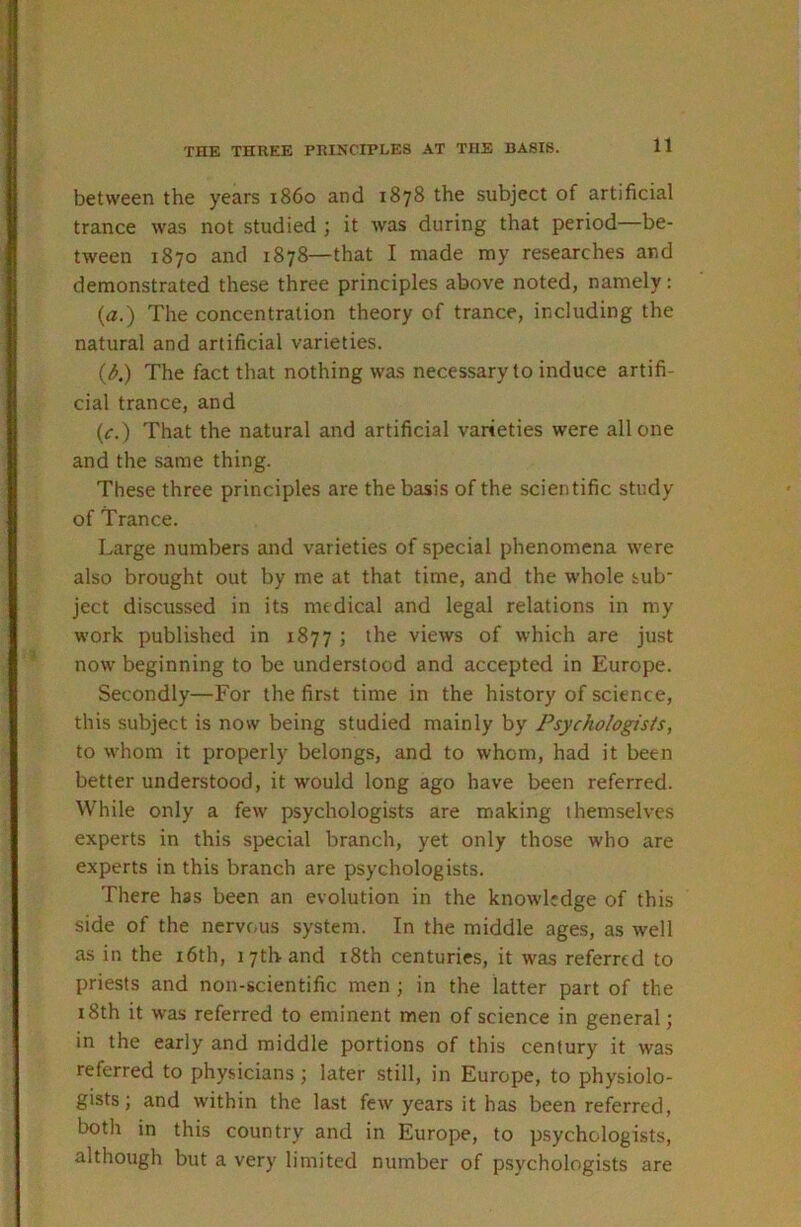 THE THREE PRINCIPLES AT THE BASIS. between the years i860 and 1878 the subject of artificial trance was not studied ; it was during that period—be- tween 1870 and 1878—that I made my researches and demonstrated these three principles above noted, namely: (a.) The concentration theory of trance, including the natural and artificial varieties. (3.) The fact that nothing was necessary to induce artifi- cial trance, and (c.) That the natural and artificial varieties were all one and the same thing. These three principles are the basis of the scientific study of Trance. Large numbers and varieties of special phenomena were also brought out by me at that time, and the whole sub' ject discussed in its medical and legal relations in my work published in 1877 ; the views of which are just now beginning to be understood and accepted in Europe. Secondly—For the first time in the history of science, this subject is now being studied mainly by Psychologists, to whom it properly belongs, and to whom, had it been better understood, it would long ago have been referred. While only a few psychologists are making themselves experts in this special branch, yet only those who are experts in this branch are psychologists. There has been an evolution in the knowledge of this side of the nervous system. In the middle ages, as well as in the i6th, 17th and i8th centuries, it was referred to priests and non-scientific men ; in the latter part of the i8th it was referred to eminent men of science in general; in the early and middle portions of this century it was referred to physicians ; later still, in Europe, to physiolo- gists ; and within the last few years it has been referred, both in this country and in Europe, to psychologists, although but a very limited number of psychologists are