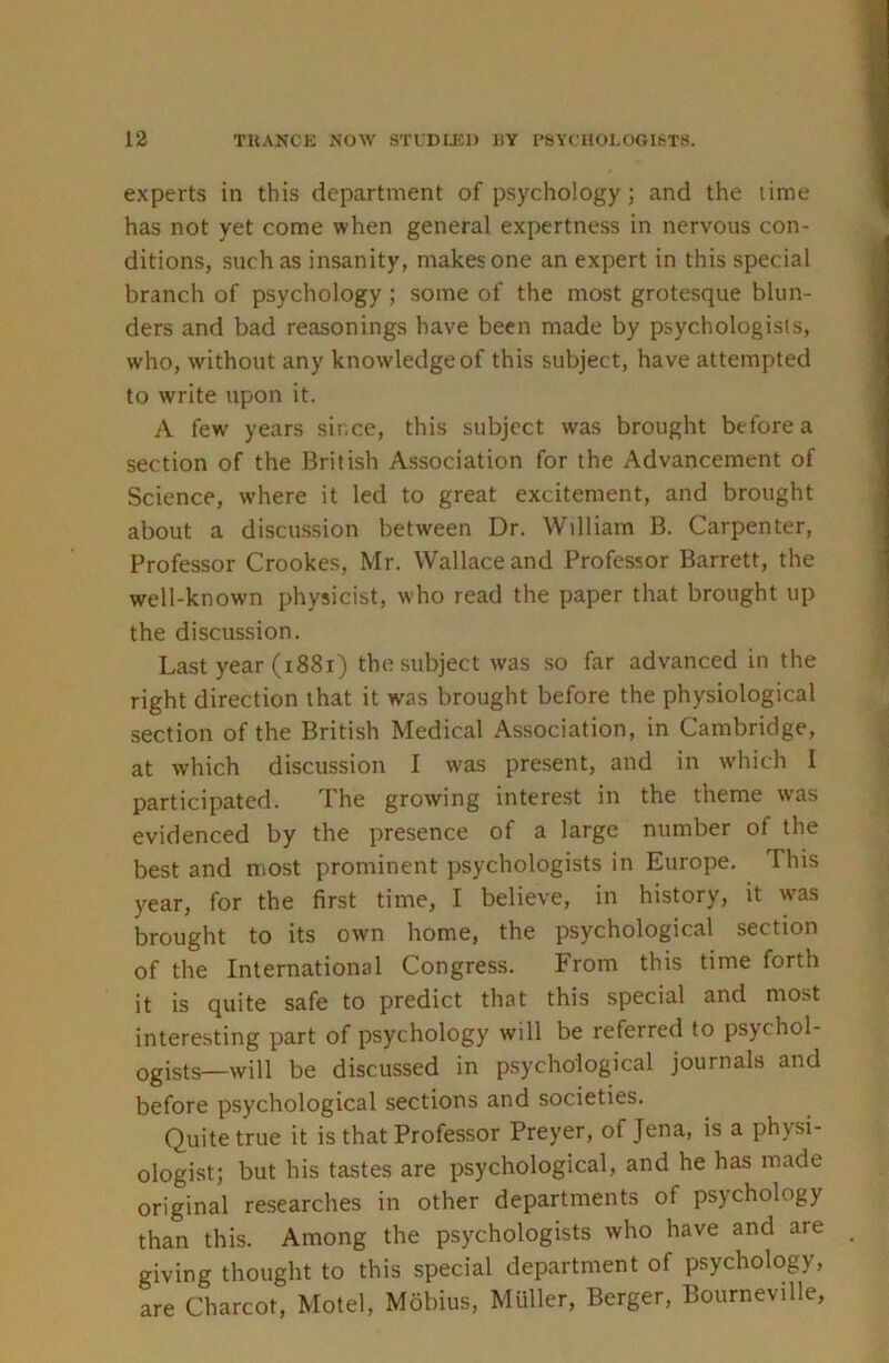 experts in this department of psychology; and the time has not yet come when general expertness in nervous con- ditions, such as insanity, makes one an expert in this special branch of psychology ; some of the most grotesque blun- ders and bad reasonings have been made by psychologists, who, without any knowledge of this subject, have attempted to write upon it. A few years since, this subject was brought before a section of the British Association for the Advancement of Science, where it led to great excitement, and brought about a discussion between Dr. William B. Carpenter, Professor Crookes, Mr. Wallace and Professor Barrett, the well-known physicist, who read the paper that brought up the discussion. Last year (1881) the subject was so far advanced in the right direction that it was brought before the physiological section of the British Medical Association, in Cambridge, at which discussion I w'as present, and in w’hich I participated. The growing interest in the theme was evidenced by the presence of a large number of the best and most prominent psychologists in Europe. This year, for the first time, I believe, in history, it w'as brought to its own home, the psychological section of the International Congress. From this time forth it is quite safe to predict that this special and most interesting part of psychology will be referred to psychol- ogists—will be discussed in psychological journals and before psychological sections and societies. Quite true it is that Professor Preyer, of Jena, is a physi- ologist; but his tastes are psychological, and he has made original researches in other departments of psychology than this. Among the psychologists who have and are giving thought to this special department of psychology, are Charcot, Motel, Mobius, Muller, Berger, Bourneville,