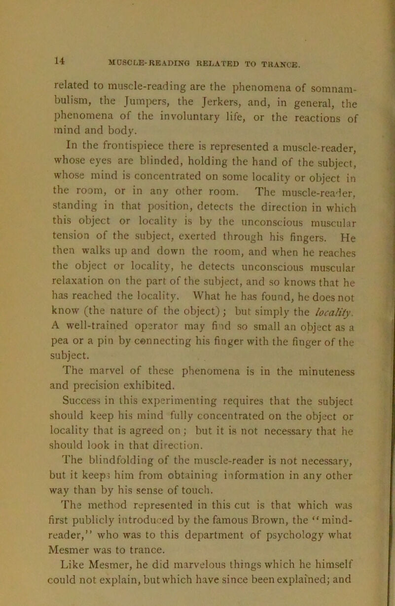 related to muscle-reading are the phenomena of somnam- bulism, the Jumpers, the Jerkers, and, in general, the phenomena of the involuntary life, or the reactions of mind and body. In the frontispiece there is represented a muscle-reader, whose eyes are blinded, holding the hand of the subject, whose mind is concentrated on some locality or object in the room, or in any other room. The muscle-reaier, standing in that position, detects the direction in which this object or locality is by the unconscious muscular tension of the subject, exerted through his fingers. He then walks up and down the room, and when he reaches the object or locality, he detects unconscious muscular relaxation on the part of the subject, and so knows that he has reached the locality. What he has found, he does not know (the nature of the object); but simply the localiiy. A w'ell-trained operator may find .so small an object as a pea or a pin by connecting his finger with the finger of the subject. The marvel of these phenomena is in the minuteness and precision exhibited. Success in this experimenting requires that the subject should keep his mind fully concentrated on the object or locality that is agreed on; but it is not necessary that he should look in that direction. The blindfolding of the muscle-reader is not necessary, but it keeps him from obtaining information in any other way than by his sense of touch. The method represented in this cut is that which was first publicly introduced by the famous Brown, the “ mind- reader,” who was to this department of psychology what Mesmer was to trance. Like Mesmer, he did marvelous things which he himself could not explain, but which have since been explained; and