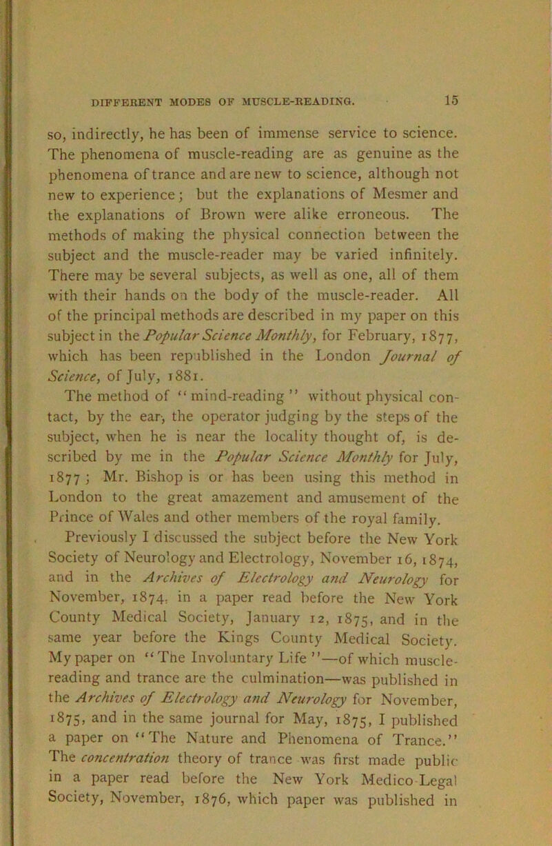 SO, indirectly, he has been of immense service to science. The phenomena of muscle-reading are as genuine as the phenomena of trance and are new to science, although not new to experience; but the explanations of Mesmer and the explanations of Brown were alike erroneous. The methods of making the physical connection between the subject and the muscle-reader may be varied infinitely. There may be several subjects, as well as one, all of them with their hands on the body of the muscle-reader. All of the principal methods are described in my paper on this subject in Popular Science Monthly, for February, 1877, which has been republished in the London Journal of Science, of July, 1881. The method of “ mind-reading ” without physical con- tact, by the ear, the operator judging by the steps of the subject, when he is near the locality thought of, is de- scribed by me in the Popular Science Monthly for July, 1877; Mr. Bishop is or has been using this method in London to the great amazement and amusement of the Prince of Wales and other members of the royal family. Previously I discussed the subject before the New York Society of Neurology and Electrology, November i6, 1874, and in the Archives of Electrology and Neurology for November, 1874, in a paper read before the New York County Medical Society, January 12, 1875, ^^d in the same year before the Kings County Medical Society. My paper on “Tne Involuntary Life ”—of which muscle- reading and trance are the culmination—was published in the Archives of Electrology and Neurology for November, 1875, in the same journal for May, 1875, I published a paper on “The Nature and Phenomena of Trance.” The concentration theory of trance was first made public in a paper read before the New York Medico Legal Society, November, 1876, which paper was published in