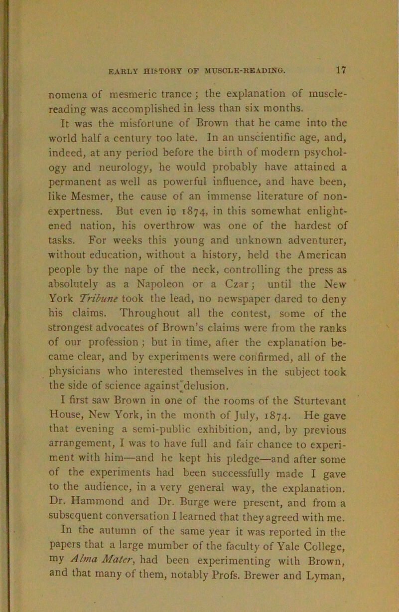 nomena of njcsmeric trance; the explanation of muscle- reading was accomplished in less than six months. It was the misfortune of Brown that he came into the world half a century too late. In an unscientific age, and, indeed, at any period before the birth of modern psychol- ogy and neurology, he would probably have attained a permanent as well as powerful influence, and have been, like Mesmer, the cause of an immense literature of non- expertness. But even io 1874, in this someAvhat enlight- ened nation, his overthrow was one of the hardest of tasks. For weeks this young and unknown adventurer, without education, without a history, held the American people by the nape of the neck, controlling the press as absolutely as a Napoleon or a Czar; until the New York Tribune took the lead, no newspaper dared to deny his claims. Throughout all the contest, some of the strongest advocates of Brown’s claims were from the ranks of our profession ; but in time, after the explanation be- came clear, and by experiments were confirmed, all of the physicians who interested themselves in the subject took the side of science againsCdelusion. I first saw Brown in one of the rooms of the Sturtevant House, New York, in the month of July, 1874. He gave that evening a semi-public exhibition, and, by previous arrangement, I was to have full and fair chance to experi- ment with him—and he kept his pledge—and after some of the experiments had been successfully made I gave to the audience, in a very general way, the explanation. Dr. Hammond and Dr. Burge were present, and from a subsequent conversation I learned that they agreed with me. In the autumn of the same year it was reported in the papers that a large mumber of the faculty of Yale College, my Alma Mater, had been experimenting with Brown, and that many of them, notably Profs. Brewer and Lyman,