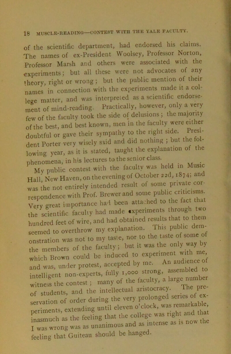 of the scientific department, had endorsed his claims. The names of ex-President Woolsey, Professor Norton, Professor Marsh and others were associated with the experiments; but all these were not advocates of any theory, right or wrong; but the public mention of their names’ in connection with the experiments made it a col- lege matter, and was interpreted as a scientific endorse- ment of mind-reading. Practically, however, only a very few of the faculty took the side of delusions ; the majority of the best, and best known, men in the faculty were either doubtful or gave their sympathy to the right side Presi- dent Porter very wisely said and did nothing ; but the fo - lowing year, as it is stated, taught the explanation of the phenomena, in his lectures to the senior class _ My public contest with the facultv was held in Music Hall NewHaven,ontheeveningof October 22d, 1874; and was the not entirely intended result of some private cor- respondence with Prof. Brewer and some public criticisms Very great importance had been attached to the fact that the scientific faculty had made .xperiments through Uo hundred feet of wire, and had obtained results that to them seemed to overthrow my explanation. Ihis public dem- onstration was not to my taste, nor to the taste of some of the members of the faculty; but it was the which Brown could be induced to experiment with me and was, under protest, accepted by me. An audmnce o intelligent non-experts, fully 1,000 strong, assemb inreiiigciii i fnrnltv a large number witness the contest ; many of the faculty, a g f students, and the intellectual aristocracy. P Lrva\ion^ order during the very prolonged serres of e.- periments, extending until eleven o’clock, was remarkab e inasmuch as the feeling that the college was “Sht “d ‘to I was wrong was as unanimous and as intense as i feeling that Guiteau should be hanged.