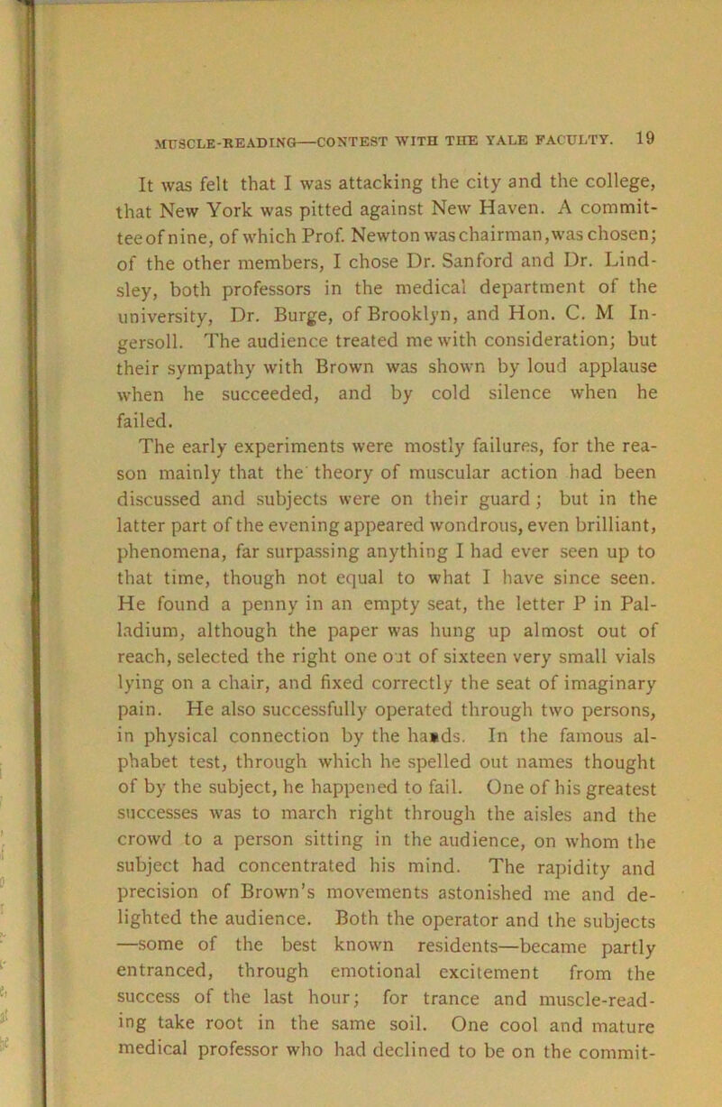 It Avas felt that I was attacking the city and the college, that New York was pitted against New Haven. A commit- teeofnine, of which Prof. Newton was chairman, was chosen; of the other members, I chose Dr. Sanford and Dr. Lind- sley, both professors in the medical department of the university. Dr. Burge, of Brooklyn, and Hon. C. M In- gersoll. The audience treated me with consideration; but their sympathy with Brown was shown by loud applause when he succeeded, and by cold silence when he failed. The early experiments were mostly failures, for the rea- son mainly that the theory of muscular action had been discussed and subjects were on their guard; but in the latter part of the evening appeared wondrous, even brilliant, phenomena, far surpassing anything I had ever seen up to that time, though not equal to what I have since seen. He found a penny in an empty seat, the letter P in Pal- ladium, although the paper was hung up almost out of reach, selected the right one out of sixteen very small vials lying on a chair, and fixed correctly the seat of imaginary pain. He also successfully operated through two persons, in physical connection by the ha»ds. In the famous al- phabet test, through which he spelled out names thought of by the subject, he happened to fail. One of his greatest successes was to march right through the aisles and the crowd to a person sitting in the audience, on whom the subject had concentrated his mind. The rapidity and precision of Brown’s movements astonished me and de- lighted the audience. Both the operator and the subjects —.some of the best known residents—became partly entranced, through emotional excitement from the success of the last hour; for trance and muscle-read- ing take root in the same soil. One cool and mature medical professor who had declined to be on the commit-