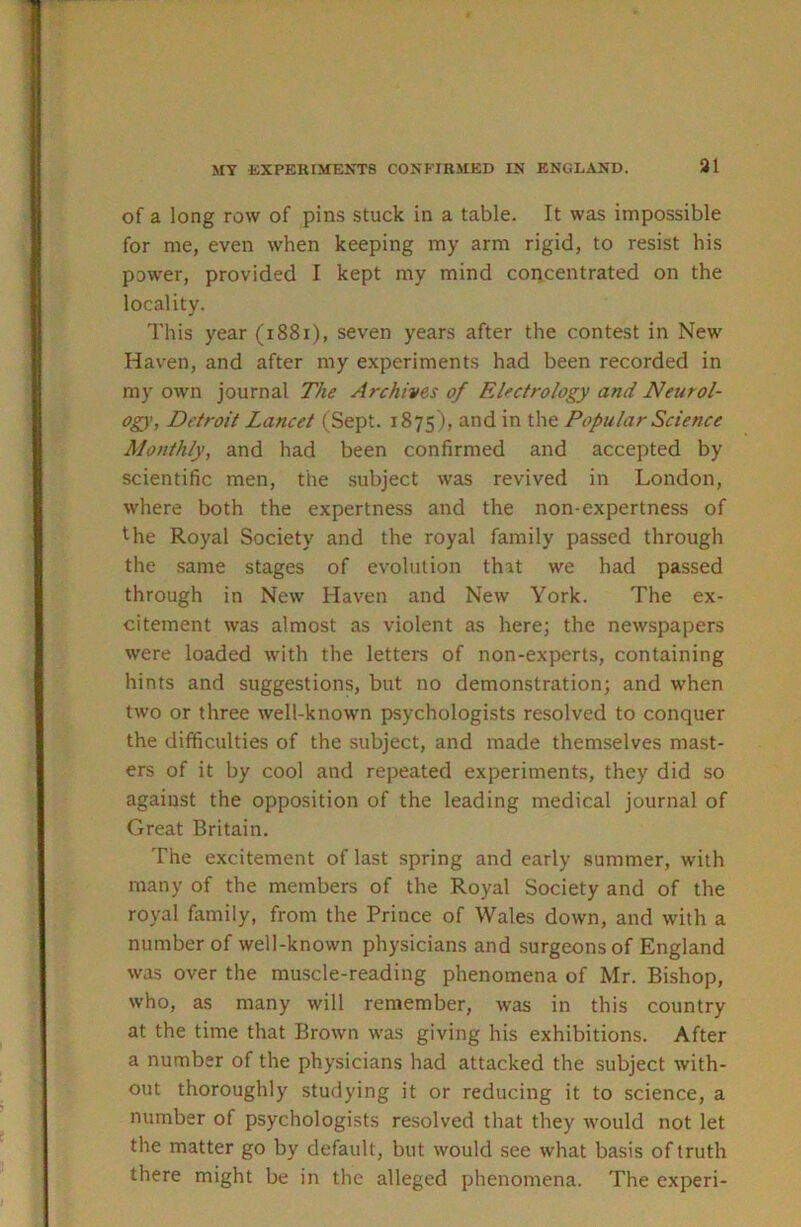 31 of a long row of pins stuck in a table. It was impossible for me, even when keeping my arm rigid, to resist his power, provided I kept my mind concentrated on the locality. This year (i88i), seven years after the contest in New Haven, and after my experiments had been recorded in my own journal The Archives of Electrology and Neurol- ogy, Detroit Lancet (Sept. 1875), and in the Popular Science Monthly, and had been confirmed and accepted by scientific men, the subject was revived in London, where both the expertness and the non-expertness of the Royal Society and the royal family passed through the same stages of evolution that we had passed through in New Haven and New York. The ex- citement was almost as violent as here; the newspapers were loaded with the letters of non-experts, containing hints and suggestions, but no demonstration; and when two or three well-known psychologists resolved to conquer the difficulties of the subject, and made themselves mast- ers of it by cool and repeated experiments, they did so against the opposition of the leading medical journal of Great Britain. The excitement of last spring and early summer, with many of the members of the Royal Society and of the royal family, from the Prince of Wales down, and with a number of well-known physicians and surgeons of England was over the muscle-reading phenomena of Mr. Bishop, who, as many will remember, was in this country at the time that Brown was giving his exhibitions. After a number of the physicians had attacked the subject with- out thoroughly studying it or reducing it to science, a number of psychologists resolved that they would not let the matter go by default, but would see what basis of truth there might be in the alleged phenomena. The experi-