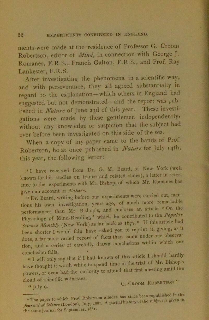 ments were made at the residence of Professor G. Groom Robertson, editor of Mind, in connection with George J. Romanes, F.R.S., Francis Gal ton, F.R.S., and Prof. Ray Lankester, F.R.S. After investigating the phenomena in a scientific way, and with perseverance, they all agreed substantially in regard to the explanation—which others in England had suggested but not demonstrated—and the report was pub- lished in Nature of June 23d of this year. These investi- gations were made by these gentlemen independently, without any knowledge or suspicion that the subject had ever before been investigated on this side of the sea. When a copy of my paper came to the hands of Prof. Robertson, he at once published in NaUtre for July 14th, this year, the following letter: -• I have received from Dr. G. M. Beard, of New York (well known for his studies on trance and related stales), a letter in refer- ence to the experiments with Mr. Bishop, of which Mr. Romanes has given an account in Nature. “ Dr. Beard, writing before our experiments were carried out, men- tions his own investigation, years ago, of much more remarkable performances than Mr. Bishop s, and encloses an article ‘‘ On the Physiology of Mind-Reading,” which he contributed to the /(.//c/ar since Monthly (New York) as far back as 1877.* If this article had been shorter I would fain have asked you to reprint it, giving, as it does, a far more varied record of facts than came under our observa tion, and a series of carefully drawn conclusions within which oui conclusion falls. ' . , t 1. 1 1 u„,ai„ “ I will only say that if I had known of this article I have thought it worth while to spend time in the trial of Mr. Bishop s powers, or even had the curiosity to attend that first meeting ami cloud of scientific witnesses. Robertson.” “ July 9. the same journal 'or Stptemler, i88i.
