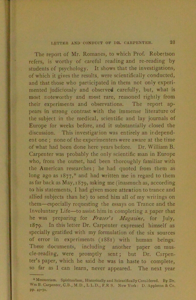 The report of Mr. Romanes, to which Prof. Robertson refers, is worthy of careful reading and re-reading by students of psychology. It shows that the investigations, of which it gives the results, were scientifically conducted, and that those who participated in them not only experi- mented judiciously and observed carefully, but, what is most noteworthy and most rare, reasoned rightly from their experiments and observations. The report ap- pears in strong contrast with the immense literature of the subject in the medical, scientific and lay journals of Europe for weeks before, and it substantially closed the discussion. This investigation was entirely an independ- ent one ; none of the experimenters were aware at the time of what had been done here years before. Dr. William B. Carpenter was probably the only scientific man in Europe who, from the outset, had been thoroughly familiar with the American researches; he had quoted from them as long ago as 1877,* ^.nd had written me in regard to them as far back as May, 1879, asking me (inasmuch as, according to his statements, I had given more attention to trance and allied subjects than he) to send him all of my writings on them—especially requesting the essays on Trance and the Involuntary Life—to assist-him in completing a paper that he was preparing for Fraser's Magazine, for July, 1879. l^his letter Dr. Carpenter expressed himself as specially gratified with my formulation of the six sources of error in experiments (i88r) with human beings. These documents, including another paper on mus- cle-reading, were promptly sent; but Dr. Carpen- ter’s paper, which he said he was in haste to complete, so far as I can learn, never appeared. The next year * Mesmerism, Spiritualism, Historically and Scientifically Considered. By Dr. Wm B. Carpenter, C.B., M.D., L L.D., F.R S. New York ; D. Appleton & Co. pp. 49-30.