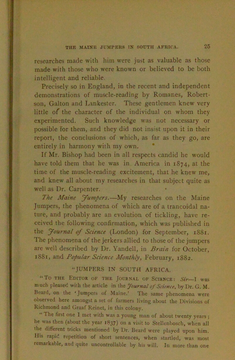 researches made with him were just as valuable as those made with those who were known or believed to be both intelligent and reliable. Precisely so in England, in the recent and independent demonstrations of muscle-reading by Romanes, Robert- son, Galton and Lankester. These gentlemen knew very little of the character of the individual on whom they experimented. Such knowledge was not necessary or possible for them, and they did not insist upon it in their report, the conclusions of which, as far as they go, are entirely in harmony with my own. * If Mr. Bishop had been in all respects candid he would have told them that he was in America in 1874, at the time of the muscle-reading excitement, that he knew me, and knew all about my researches in that subject quite as well as Dr. Carpenter. The Maine yumpers.—My researches on the Maine Jumpers, the phenomena of which are of a trancoidal na- ture, and probably are an evolution of tickling, have re- ceived the following confirmation, which was published in the yournal of Science (London) for September, 1881. The phenomena of the jerkers allied to those of the jumpers are well described by Dr. Yandell, in Brain for October, 1881, and Popular Science Monthly, February, 1882. “JUMPERS IN SOUTH AFRICA. “To THE Editor of the Journal of Science: Sir—\ was much plea-sec! with the article in the Journal of Science, by Dr. G. M. Beard, on the ‘Jumpters of Maine.’ The same phenomena were observed here amongst a set of farmers living about the Divisions of Richmond and Graaf Reinet, in this colony. The first one I met with was a young man of about twenty years ; he was then (about the year 1837) on a visit to Stellenbosch, when all the different tricks mentioned by Dr. Beard were pilayed upon him. Ilis rajiid repetition of short .sentences, when startled, was most remarkable, and quite uncontrollable by his will. In more than one