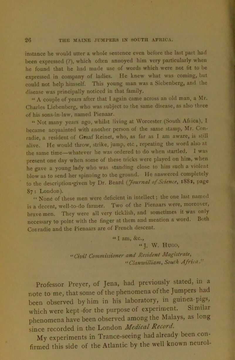 instance he would utter a whole sentence even before the last part had been expressed (?), which often annoyed him very particularly when he found that he had made use of words which were not fit to be expressed in company of ladies. lie knew what was coming, but could not help himself. This young man was a Siebenberg, and the disea.se was principally noticed in that family. “ A couple of years after that I again came across an old man, a Mr. Charles Liebenberg, who was subject to ihe same disease, as also three of his sons-in law, named Pienaar. “ Not many years ago, whibt living at Worcester (South Afiica), I became acquainte<l with another person of the same ^tamp, Mr. Con- radie, a resident of Gfaaf Reinet, who, as far as I am aware, is still alive. He would throw, strike, jump, etc , repeating the word also at the same time—whatever he was ordered to do when startled. I was present one day when some of these tricks were played on him, when he gave a young lady who was standing close to him such a violent blow as to send her spinning to the groutid. He answered completely to the description'given by Dr. Beard {Journal of Science, 1881, page 87 : London). “ None of these men were deficient in intellect; the one last named is a decent, well-to-do farmer. Two of the Pienaars were, moreo\er, brave men. They were all very ticklish, and sometimes it was only necessary to point with the finger at them and mention a word. Both Corradie and the Pienaars are of French descent. “ I am, &c., “J. W. Hugo, Civil Commissioner and Resident Magistrate, Clan'ivilliam, South Africa. Professor Preyer, of Jena, had previously stated, in a note to me, that some of the phenomena of the Jumpers had been observed by him in his laboratory, in guinea-pigs, which were kept -for the purpose of experiment. Similar phenomena have been observed among the Malays, as long since recorded in the London Medical Record. My experiments in Trance-seeing had already been con- firmed this side of the Atlantic by the well known neurol-