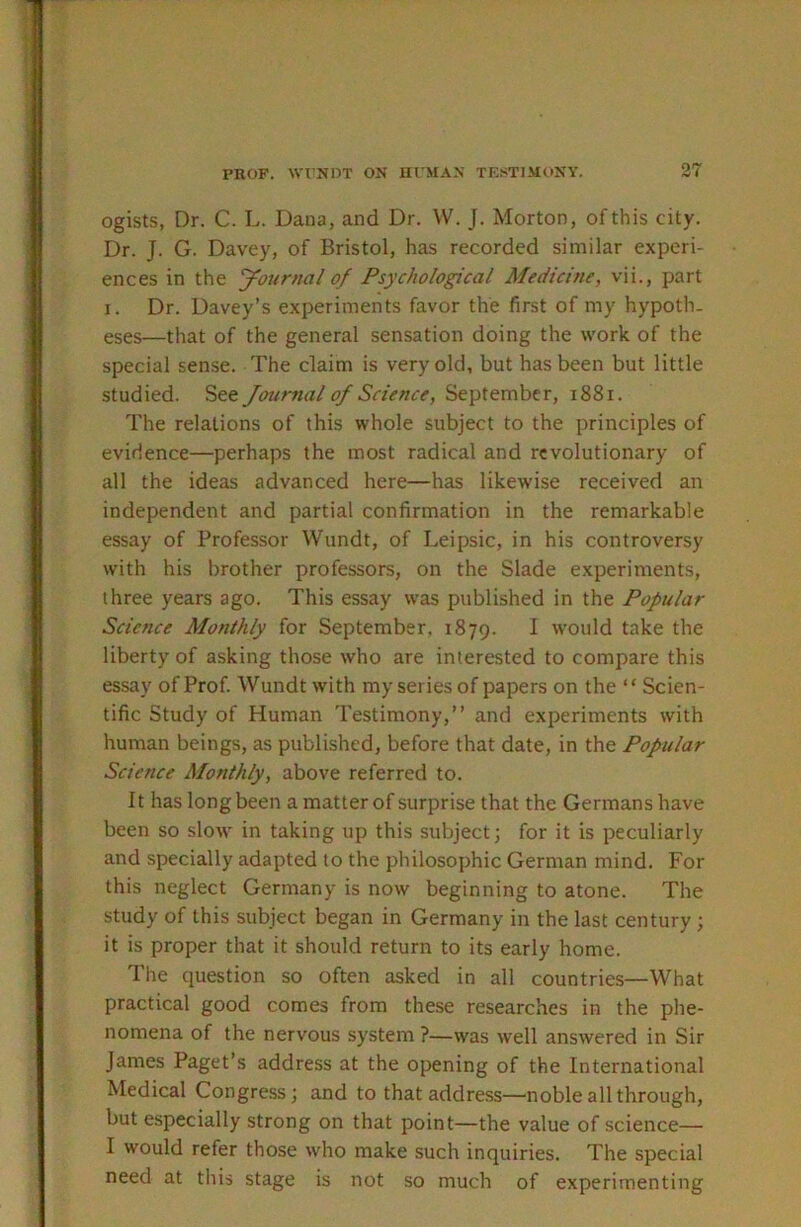 PROF, wrjtnx ON human testimony. ogists, Dr. C. L. Dana, and Dr. W. J. Morton, of this city. Dr. J. G. Davey, of Bristol, has recorded similar experi- ences in the yournal of Psychological Medicine, vii., part I. Dr. Davey’s experiments favor the first of my hypoth- eses—that of the general sensation doing the work of the special sense. The claim is very old, but has been but little studied. See Journal of Science, September, i88i. The relations of this whole subject to the principles of evidence—perhaps the most radical and revolutionary of all the ideas advanced here—has likewise received an independent and partial confirmation in the remarkable essay of Professor Wundt, of Leipsic, in his controversy with his brother professors, on the Slade experiments, three years ago. This essay was published in the Popular Science Monthly for September. 1879. 1 would take the liberty of asking those who are interested to compare this essay of Prof. Wundt with my series of papers on the “ Scien- tific Study of Human Testimony,” and experiments with human beings, as published, before that date, in the Popular Science Monthly, above referred to. It has long been a matter of surprise that the Germans have been so sIoav in taking up this subject; for it is peculiarly and specially adapted to the philosophic German mind. For this neglect Germany is now beginning to atone. The study of this subject began in Germany in the last century; it is proper that it should return to its early home. The question so often asked in all countries—What practical good comes from these researches in the phe- nomena of the nervous system ?—was well answered in Sir James Paget’s address at the opening of the International Medical Congress; and to that address—noble all through, but especially strong on that point—the value of science— I would refer those who make such inquiries. The special need at this stage is not so much of experimenting