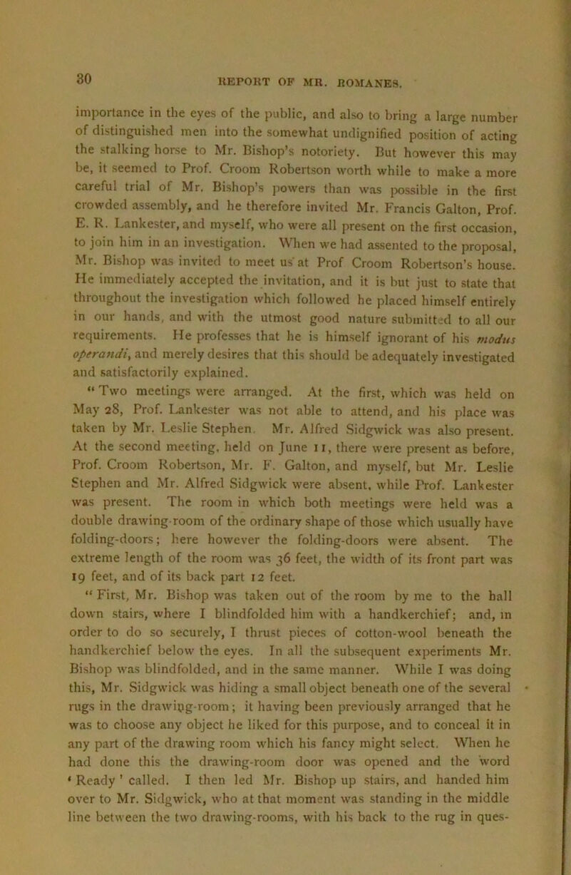 importance in the eyes of the public, and also to bring a large number of distinguished men into the somewhat undignified position of acting the stalking horse to Mr. Bishop’s notoriety. But however this may be, it seemed to Prof. Groom Robertson worth while to make a more careful trial of Mr. Bishop’s powers than was jwssible in the first crowded assembly, and he therefore invited Mr. Francis Galton, Prof. E. R. Lankester,and myself, who were all present on the first occasion, to join him in an investigation. When w'e had as.sented to the proposal, Mr. Bishop was invited to meet us at Prof Groom Robertson’s house. He immediately accepted the invitation, and it is but just to state that throughout the investigation which followed he placed himself entirely in our hands, and with the utmost good nature submitted to all our requirements. He professes that he is himself ignorant of his modus operandi, and merely desires that this should be adequately investigated and satisfactorily explained. “ Two meetings were arranged. At the first, which was held on May 28, Prof. I.ankester was not able to attend, and his place W'as taken by Mr. Leslie Stephen, Mr. Alfred Sidgwick was also present. At the second meeting, held on June 11, there were present as before, Prof. Groom Robertson, Mr. F. Galton, and myself, but Mr. Leslie Stephen and Mr. Alfred Sidgwick were absent, while IVof. Lankester was present. The room in which both meetings were held was a double drawing room of the ordinary shape of those which usually have folding-doors; here however the folding-doors were absent. The extreme length of the room was 36 feet, the width of its front part was 19 feet, and of its back part 12 feet. “First, Mr. Bishop was taken out of the room by me to the ball down stairs, where I blindfolded him with a handkerchief; and, in order to do so securely, I thrust pieces of cotton-wool beneath the handkerchief below the eyes. In all the subsequent experiments Mr. Bishop was blindfolded, and in the same manner. While I was doing this, Mr. .Sidgwick was hiding a small object beneath one of the several • rugs in the drawipg-room; it having been previou.sly arranged that he was to choose any object he liked for this purpose, and to conceal it in any part of the drawing room w'hich his fancy might select. When he had done this the drawing-room door was opened and the word ‘ Ready ’ called. I then led Mr. Bishop up stairs, and handed him over to Mr. Sidgwick, who at that moment was standing in the middle line between the two drawing-rooms, with his back to the rug in ques-