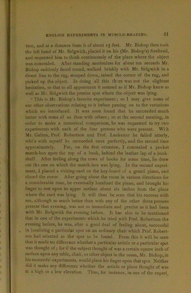 tion, and at a distance from it of about 15 feet. Mr. Bishop then took the left hand of Mr. Sidgwick, placed it on his (Mr. Bishop’s) forehead, and requested him to think continuously of the place where the object was concealed. After standing motionless for about ten seconds Mr. Bishop suddenly faced round, walked briskly with Mr. Sidgwick in a direct line to the rug, stooped down, raised the corner of the rug, and picked up the object. In doing all this th ;re was not the slightest hesitation, so that to all appearance it .seemed as if Mr. Bishop knew as well as Mr. Sidgwick the precise spot where the object was lying.  This is Mr. Bishop's favorite experiment; so I may give some of our other observations relating to it before pa.ssing on to the variations which we introduced. It was soon found that he succeeded much better with some of us than with others; so at the second meeting, in order to make a numerical comparison, he was requested to try two experiments with each of the four persons who were present. \Vi h Mr. Gabon, Prof. Robertson and Prof. Lankester he failed utterly, whi’e with myself he .succeeded once perfectly, and the second time approximately. For, on the first occasion, I concealed a pocket match-box upon the top of a lx»ok, behind the leather lap of a book- shelf. After feeling along the rows of books for some time, he drew out the one on which the match-box was lying. In the second experi- ment, I placed a visiting-card on the key-board of a grand piano, and closed the cover. After going about the room in various directions for a considerable time, he eventually localized the piano, and brought his finger to rest upon its upper surface about six inches from the place where the card was lying. It will thus be seen that his success with me, although so much better than with any of the other three persons present that evening, was not so immediate and precise as it had been with Mr. Sedgwick the evening before. It has also to be mentioned that in one of the experiments which he tried with Prof. Robertson the evening before, he w'as, after a good deal of feeling about, successful in localizing a particular spot on an ordinary chair which Prof. Robert- son had selected as the spot to be found. From this it will be seen that it made no difference whether a particular article or a particular spot was thought of; for if the subject thought of was a certain square inch of surface upon any table, chair, or other object in the room, Mr. Bishop, in his successfu’ experiments, would place his finger upon that spot. Neither did it make any difference w hether the article or place thought of was at a high or a low elevation. Thus, for instance, in one of the experi