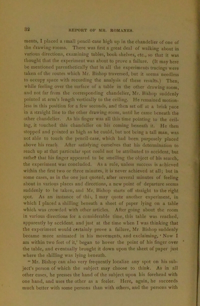 merits, I placed a small pencil case high up in the chandelier of one of the drawing-rooms. There was first a great deal of walking about in various directions, examining tables, book shelves, etc., so that it was thought that the experiment was about to prove a failure. (It may here be mentioned parenthetically that in all the experiments tracings were taken of the routes which Mr. Bishop traversed, but it .seems needless to occupy space with recording the analysis of these results.) Then, while feeling over the surface of a table in the other drawing room, and not far from the corresjionding chandelier, Mr. Bishop suddenly pointed at arm’s length vertically to the ceiling, lie remained motion- less in this position for a few seconds, and then set off at a brisk pace in a straight line to the other drawing room, until he came beneath the other chandelier. As his linger was all this time {winting to the ceil- ing, it touched this chandelier on his coming beneath it. He then stopped and p 'inted as high as he could, but not being a tall man, was not able to touch the pencil-case, which had been purposely placed above his reach After satisfying ourselves that his determination to reach up at that particular S]X)t could not be attributed to accident, but rathef that his finger appeared to be smelling the object of his search, the experiment was concluded. As a rule, unless success is achieved within the first two or three minutes, it is never achieved at all; but in some ca.ses, as in the one just quoted, after several minutes of feeling about in various places and directions, a new point of departure seems suddenly to be taken, and Mr. Bishop starts off straight to the right spot. As an instance of thiq I may quote another experiment, in which I placed a shilling beneath a sheet of paper lying on a table which was crowded with other articles. After going alxiut the room in various directions for a considerable time, this table was reached, apparently by accident, and just at the time when I was thinking that the experiment would certainly prove a failure, Mr Bishop suddenly became more animated in his movements, and exclaiming, ‘ Now I am within two feet of it,’ began to hover the point of his finger over the table, and eventually brought it down upon the sheet of paper just where the .‘ihilling was lying beneath. “ Mr. Bishop can also very frequently localize any spot on his sub- ject’s person of which the subject may choose to think. As in all other cases, he presses the hand of the subject upon his forehead with one hand, and uses the other as a feeler. Here, again, he succeeds much better with some persons than with others, and the persons with