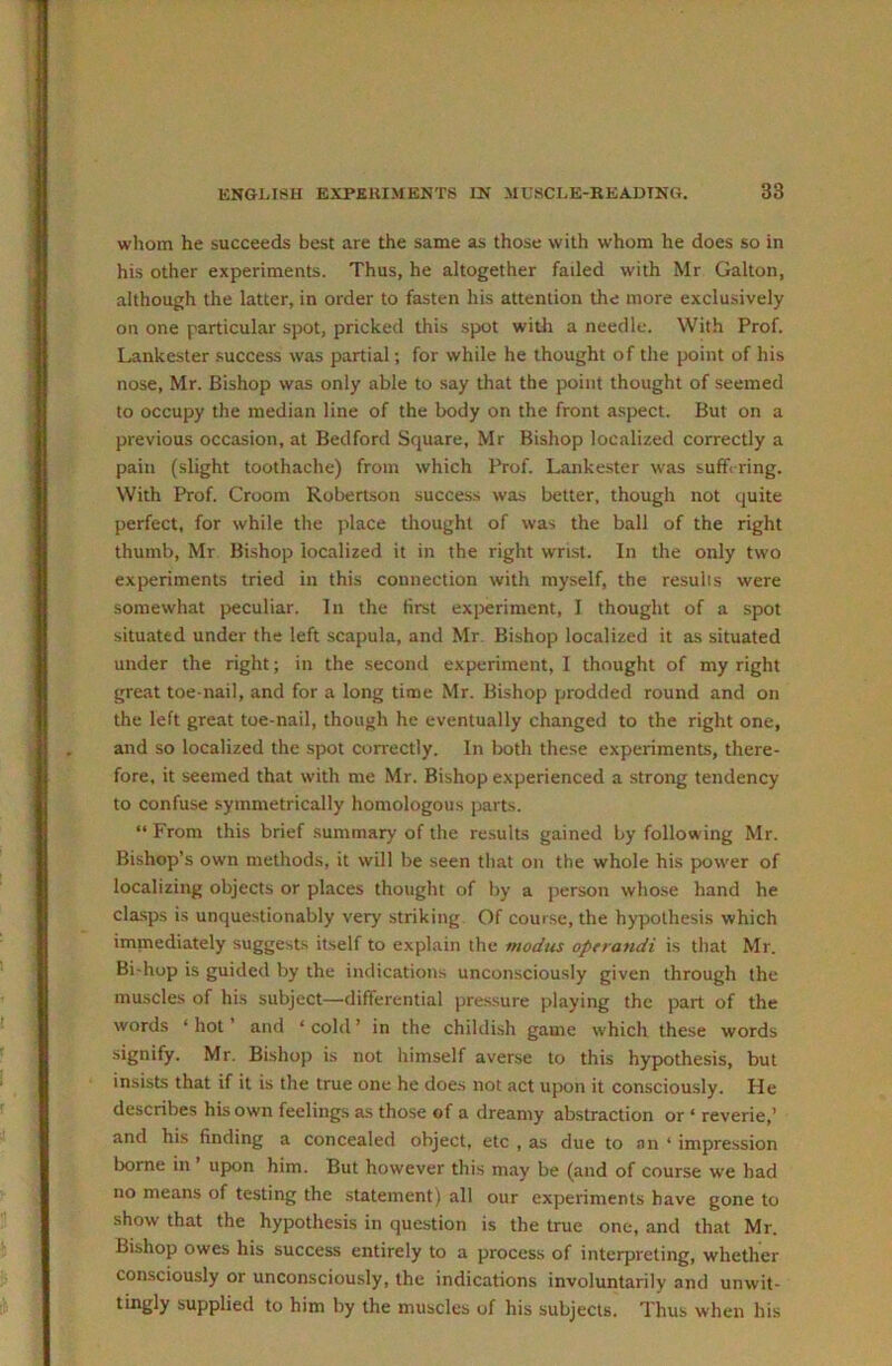 whom he succeeds best are the same as those with whom he does so in his other experiments. Thus, he altogether failed with Mr Galton, although the latter, in order to fasten his attention the more exclusively on one particular spot, pricked this spot witli a needle. With Prof. Lankester .success was partial; for while he thought of the point of his nose, Mr. Bishop was only able to .say that the point thought of seemed to occupy the median line of the body on the front aspect. But on a previous occasion, at Bedford Square, Mr Bishop localized correctly a pain (slight toothache) from which Prof. Lankester was sufh ring. With Prof. Groom Robertson success was better, though not quite perfect, for while the place thought of was the ball of the right thumb, Mr Bishop localized it in the right wrist. In the only two experiments tried in this connection with myself, the resulis were somewhat peculiar. In the first experiment, I thought of a spot situated under the left scapula, and Mr Bishop localized it as situated under the right; in the second experiment, 1 thought of my right great toe-nail, and for a long time Mr. Bishop prodded round and on the left great toe-nail, though he eventually changed to the right one, and so localized the spot correctly. In both these experiments, there- fore, it seemed that with me Mr. Bishop experienced a strong tendency to confuse symmetrically homologous parts. “ From this brief summary of the results gained by following Mr. Bishop’s own methods, it will be seen that on the whole his power of localizing objects or places thought of by a person whose hand he cla.sps is unquestionably very striking. Of course, the hypothesis which immediately suggests itself to explain the modus oprrandi is that Mr. Bi-hop is guided by the indications unconsciously given through the muscles of his subject—differential pressure playing the part of the words ‘ hot ’ and ‘ cold ’ in the childi.sh game which these words •signify. Mr. Bishop is not himself averse to this hypothesis, but insists that if it is the true one he does not act upon it consciously. He describes his own feelings as those of a dreamy abstraction or ‘ reverie,’ and his finding a concealed object, etc , as due to an ‘ impression borne in upon him. But however this may be (and of course we had no means of testing the .statement) all our experiments have gone to show that the hypothesis in question is the true one, and that Mr. Bishop owes his success entirely to a process of interpreting, whether consciously or unconsciously, the indications involuntarily and unwit- tingly supplied to him by the muscles of his subjects. Thus when his