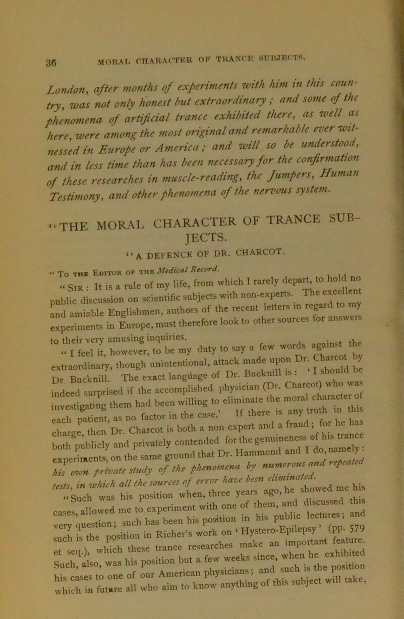 MORAI, CnAKACTKK OF TKANCK 81TI5.TK< TS. London, after months of experiments with him in this coun- try, was not only honest hut extraordinary ; and some of the phenomena of artificial trance exhibited there, as well as here, were among the most original and remarkable ever wit- nessed in Europe or America; and will so be understood, and in less time than has been necessary for the confirmation of these researches in muscle-reading, the fumpers. Human Testimony, and other phenomena of the nert<ous system. -THE MORAL CHARACTER OF TRANCE SUB- JECTS. “A DEFENCK OF DR. CHARCOT. “ To THB Editor of ihv. Medical Rtcord. » SIR : It is a rule of my life, from which I rarely depart, to hold no public discussion on scientific subjects with non-experts. The excelle and amiable Englishmen, authors of the recent letters m regard ^ experiments in Europe, must therefore look to other sources for a - - to their very amusing inquiries. the .. I feel it, however, to be oty duty to a few word, extraordiuary. thoush unintentional, attack made u|»n Dr. Charcot Dr Bucknill. The exact langiiage of Dr. Buckmll i . M.!d surprUetl if the accompli.hed phy.lcian (Dr. Charcot) who wa them had been wdiin. to =>‘7-f^ ^  r.e'^tr c\r i:.::;-»o e ;n::i': Ja 17 i,e ha, both publicly and privately . experiment,, on the ame pound that Dr. Hammond and I I ere/tWer/to/y of !h, by «„wcre»« W re/cn/c i» rndfe/t oil ,b. .our,,, of me hi,