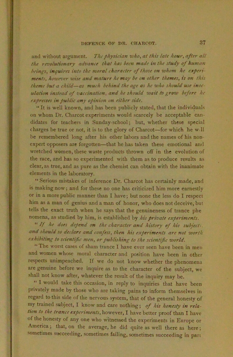 and without argument. The physician who, at this late hour, after alt the revolutionary advance that has been made i7i the study of human beings, inquires into the moral character of those on whom he experi- ments, hcnvever wise and mature he may be on other themes, is on this theme but a child—as much behind the age as he who should use inoc- ulation instead of vaccination, and he should wait to grow before he expresses in prublic any opinion on either side. “ It is well known, and ha.s been publicly stated, that the individuals on whom Dr. Charcot experiments would scarcely be acceptable can- didates for teachers in Sunday-school; but, whether these special charges be true or not, it is to the glory of Charcot—for which he w ll be remembered long after his other labors and the names of his non- expert opposers are forgotten—that he has taken these emotional and wretched women, these waste products thrown off in the evolution of the race, and has so experimented with them as to produce results as clear, as true, and as pure as the chemist can obtain with the inanimate elements in the laboratory. “ Serious mistakes of inference Dr. Charcot has certainly made, and is making now; and for these no one has criticized him more earnestly or in a more public manner than I have; but none the less do I resp>eci him as a man of genius and a man of honor, who does not deceive, but tells the exact truth when he says that the genuineness of trance phe nomena, as studied by him, is established by his private experiments. If he does depend on the character and history of his subject., and should so declare and confess, then his experiments are not worth exhibiting to scientific men, or publishing to the scientific world. “ The worst cases of sham trance I have ever .seen have been in men and women whose moral character and position have been in other respects unimp>eached. If we do not know whether the phenomena are genuine before we inquire as to the character of the subject, we shall not know after, whatever the result of the inquiry may be. “ I would take this occasion, in reply to inquiries that have been privately made by those who are taking pains to inform themselves in regard to this side of the nervous system, that of the general honesty of my trained subject, I know and care nothing; of his honesty in rela- tion to the trance experiments, however, I have better proof than I have of the honesty of any one who witnessed the experiments in Europe or America ; that, on the average, he did quite as well there as here; sometimes .succeeding, .sometimes failing, sometimes succeeding in pan