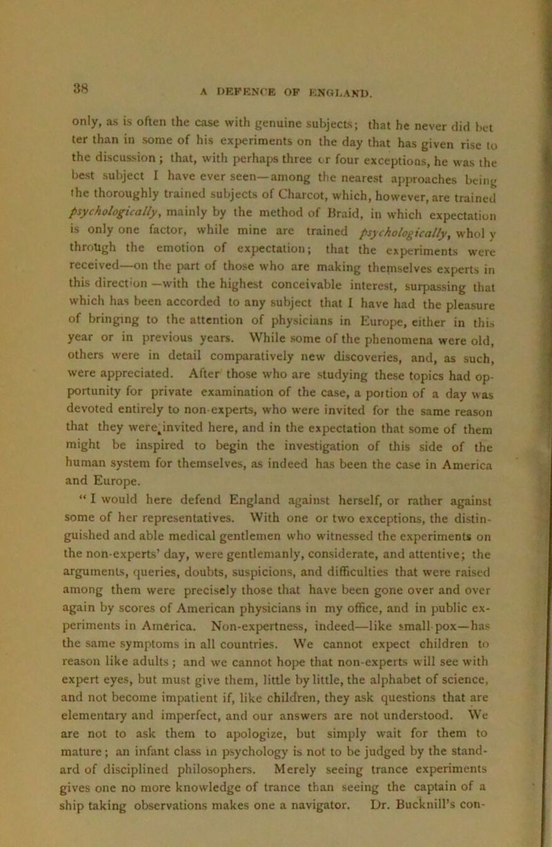 A DEFENCE OF ENGLAND. only, as is often the case with genuine subjects; that he never did bet ter than in some of his experiments on the day that has given rise to the discussion ; that, with perhaps three cr four exceptions, he was the best subject I have ever seen—among the nearest approaches being the thoroughly trained subjects of Charcot, which, however, are trained psychologically, mainly by the method of Braid, in which expectation is only one factor, while mine are trained psychologically, whol v through the emotion of expectation; that the experiments were received—on the part of those who are making themselves experts in this direction —with the highest conceivable interest, surpassing that which has been accorded to any subject that I have had the pleasure of bringing to the attention of physicians in Europe, either in this year or in previous years. While some of the phenomena were old, others were in detail comparatively new discoveries, and, as such, were appreciated. After those who are studying these topics had op- portunity for private examination of the case, a poition of a day was devoted entirely to non-experts, who were invited for the same reason that they were^invited here, and in the expectation that some of them might be inspired to begin the investigation of this side of the human system for themselves, as indeed has been the case in America and Europe. “ I would here defend England against herself, or rather against some of her representatives. With one or two exceptions, the distin- guished and able medical gentlemen who witnessed the experiments on the non-experts’ day, were gentlemanly, considerate, and attentive; the arguments, queries, doubts, suspicions, and difficulties that were raised among them were precisely those that have been gone over and over again by scores of American physicians in my office, and in public ex- periments in America. Non-expertness, indeed—like small pox—has the same symptoms in all countries. We cannot expect children to rea.son like adults; and we cannot hope that non-experts will see with expert eyes, but must give them, little by little, the alphabet of science, and not become impatient if, like children, they a.sk questions that are elementary and imperfect, and our answers are not understood. We are not to ask them to apologize, but simply wait for them to mature; an infant class in psychology is not to be judged by the stand- ard of disciplined philosophers. Merely seeing trance experiments gives one no more knowledge of trance than seeing the captain of a ship taking observations makes one a navigator. Dr. Bucknill’s con-