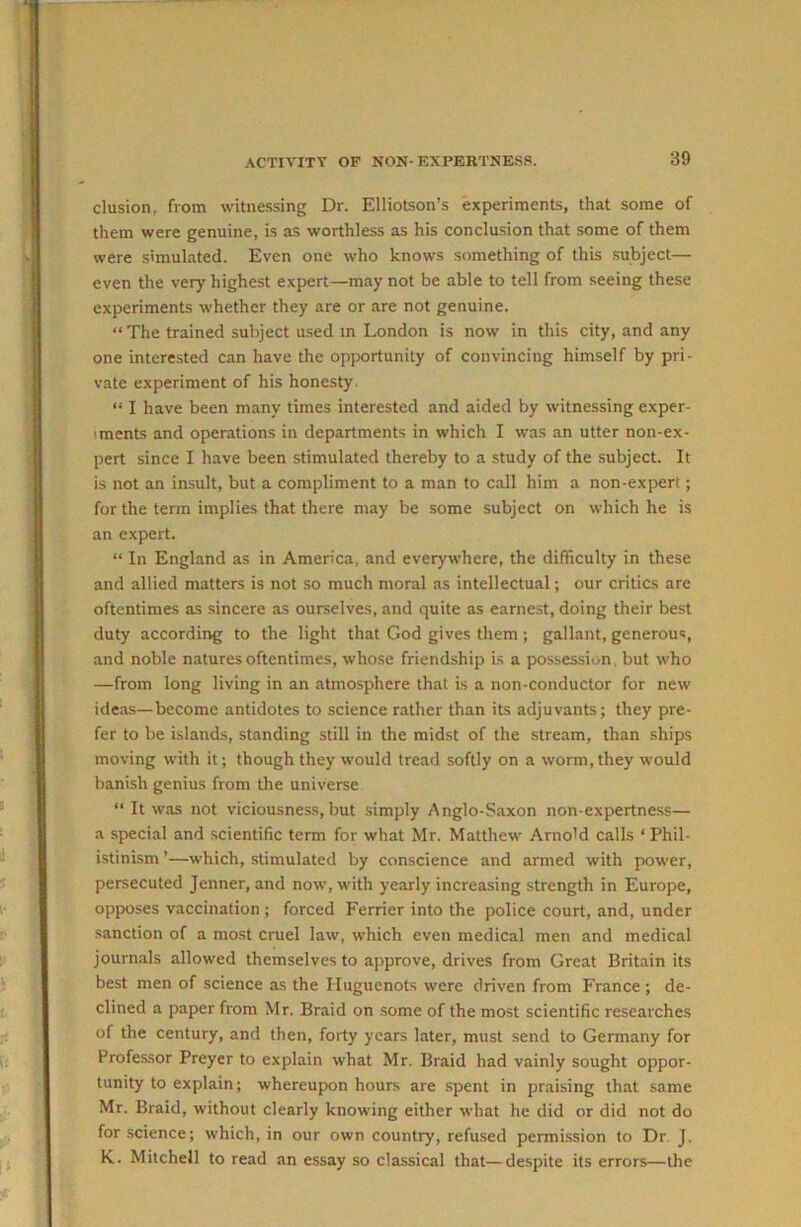 elusion, from witnessing Dr. Elliotson’s experiments, that some of them were genuine, is as worthless as his conclusion that some of them were simulated. Even one who knows something of this subject— even the very highest expert—may not be able to tell from seeing these experiments whether they are or are not genuine. “ The trained subject used in London is now in this city, and any one interested can have the opportunity of convincing himself by pri- vate experiment of his honesty. “ I have been many times interested and aided by witnessing exper- iments and operations in departments in which I was an utter non-ex- pert since I have been stimulated thereby to a study of the subject. It is not an insult, but a compliment to a man to call him a non-expert; for the term implies that there may be some subject on which he is an expert. “ In England as in America, and everywhere, the difficulty in these and allied matters is not so much moral as intellectual; our critics are oftentimes as sincere as ourselves, and quite as earnest, doing their best duty according to the light that God gives them; gallant, generous, and noble natures oftentimes, whose friendship is a possession, but who —from long living in an atmosphere that is a non-conductor for new ideas—become antidotes to science rather than its adjuvants; they pre- fer to be islands, standing still in the midst of the stream, than ships moving with it; though they would tread softly on a worm, they would banish genius from the universe “ It was not viciousne.ss, but simply Anglo-Saxon non-expertness— a special and scientific term for what Mr. Matthew Arnold calls ‘Phil- istinism ’—which, stimulated by conscience and armed with power, persecuted Jenner, and now, with yearly increasing strength in Europe, opposes vaccination ; forced Perrier into the police court, and, under sanction of a most cruel law, which even medical men and medical journals allowed themselves to approve, drives from Great Britain its best men of science as the Huguenots were driven from France ; de- clined a paper from Mr. Braid on some of the most scientific researches of the century, and then, forty years later, must send to Germany for Professor Preyer to explain what Mr. Braid had vainly sought oppor- tunity to explain; whereupxm hours are spent in praising that same Mr. Braid, without clearly knowing either what he did or did not do for science; which, in our own country, refused permission to Dr J. K. Mitchell to read an essay so classical that—despite its errors—the