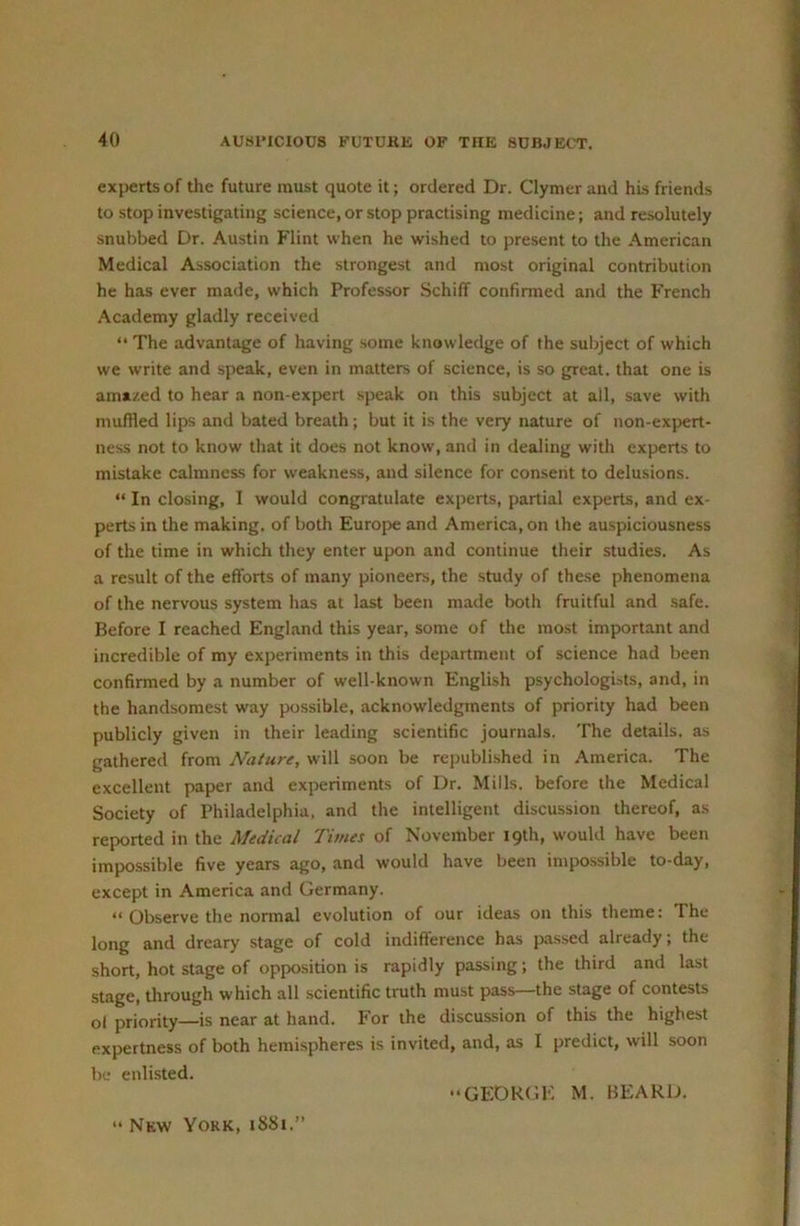 experts of the future must quote it; ordered Dr. Clymer and his friends to stop investigating science, or stop practising medicine; and resolutely snubbed Dr. Austin Flint when he wished to present to the American Medical Association the strongest and most original contribution he has ever made, which Professor Schilf confirmed and the French Academy gladly received “ The advantage of having some knowledge of the subject of which we write and speak, even in matters of science, is so great, that one is amazed to hear a non expert speak on this subject at all, save with muffled lips and bated breath; but it is the very nature of non-exp>ert- ness not to know that it does not know, and in dealing with experts to mistake calmness for weakness, and silence for consent to delusions. “ In closing, I would congratulate experts, partial experts, and ex- perts in the making, of both Europe and America, on the auspiciousness of the time in which they enter upon and continue their studies. As a result of the efforts of many pioneers, the study of the.se phenomena of the nervous system has at last been made both fruitful and safe. Before I reached England this year, some of the most important and incredible of my experiments in this department of science had been confirmed by a number of well-known English psychologUts, and, in the handsomest way possible, acknowledgments of priority had been publicly given in their leading scientific journals. The details, as gathered from Nature, will soon be republished in America. The excellent paper and experiments of Dr. Mills, before the Medical Society of Philadelphia, and the intelligent discussion thereof, as reported in the Medical Times of November 19th, would have been impossible five years ago, .and would have been impossible to-day, except in America and Germany. “ Observe the normal evolution of our ideas on this theme: The long and dreary stage of cold indifference has pas.sed already; the short, hot stage of opposition is rapidly passing; the third and last stage, through which all scientific truth must pass—the stage of contests ol priority—is near at hand. For the discussion of this the highest expertness of both hemispheres is invited, and, as I predict, will soon be enlisted. “GEORGE M. BEARD. “ New York, 1881.”