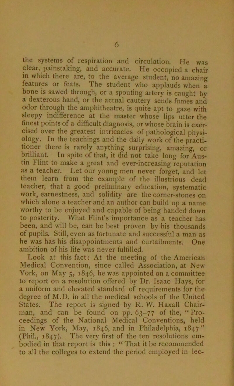 the systems of respiration and circulation. He was clear, painstaking, and accurate. He occupied a chair in which there are, to the average student, no amazing features or feats. I he student who applauds when a bone is sawed through, or a spouting artery is caught by a de.xterous hand, or the actual cautery sends fumes and odor through the amphitheatre, is quite apt to gaze with sleepy indifference at the master whose lips utter the finest points of a difficult diagnosis, or whose brain is exer- cised over the greatest intricacies of pathological physi- ology. In the teachings and the daily work of the practi- tioner there is rarely anything surprising, amazing, or brilliant. In spite of that, it did not take long for Aus- tin Flint to make a great and ever-increasing reputation as a teacher. Let our young men never forget, and let them learn from the example of the illustrious dead teacher, that a good preliminary education, systematic work, earnestness, and solidity are the corner-stones on which alone a teacher and an author can build up a name worthy to be enjoyed and capable of being handed down to posterity. What Flint’s importance as a teacher has been, and will be, can be best proven by his thousands of pupils. Still, even as fortunate and successful a man as he was has his disappointments and curtailments. One ambition of his life was never fulfilled. I.ook at this fact: At the meeting of the American Medical Convention, since called Association, at New York, on May 5, 1846, he was appointed on a committee to report on a resolution offered by Dr. Isaac Hays, for a uniform and elevated standard of requirements for the degree of M.D. in all the medical schools of the United States. The report is signed by R. W. Haxall Chair- man, and can be found on pp. 63-77 of the, “ Pro- ceedings of the National Medical Conventions, held in New York, May, 1846, and in Philadelphia, 1847” (Phil., 1847). The very first of the ten resolutions em- bodied in that report is this : “ That it be recommended to all the colleges to extend the period employed in lec-