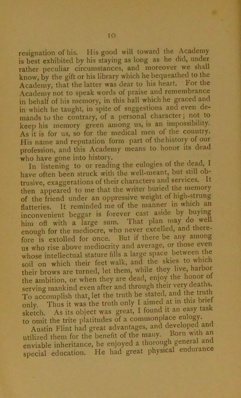 lO resignation of his. His good will toward the Academy is best exhibited by his staying as long as he did, under rather peculiar circumstances, and moreover we shall know, by the gift or his library which he becpieathed to the Academy, that the latter was dear to his heart. I'or the Academy not to speak words of praise and remembrance in behalf of his memory, in this hall which he graced and in which he taught, in spite of suggestions and even de- mands to the contrary, of a personal character; not to keep his memory green among us, is an imi^ossibility. As it is for us, so for the medical men of the country. His name and reputation form part of the history of our profession, and this Academy means to honor its dead who have gone into history. In listening to or reading the eulogies of the dead, 1 have often been struck with the well-meant, but still ob- trusive, exaggerations of their characters and services. It then appeared to me that the writer buried the memory of the friend under an oppressive weight of high-strung flatteries. It reminded me of the manner in which an inconvenient beggar is forever cast aside by buying him off with a large sum. That plan may do well enough for the mediocre, who never excelled, and there- fore IS extolled for once. But if there be any among us who rise above mediocrity and average, or those even whose intellectual stature fills a large space between the soil on which their feet walk, and the skies to which their brows are turned, let them, while they live, harbor the ambition, or when they are dead, enjoy the ho^^r °t serving mankind even after and through their very deaths. To accomplish that, let the truth be stated, and the truth only. Thus it was the truth only I aimed at in this bnet sketch. As its object was great, I found it an easy tas to omit the trite platitudes of a commonplace eulogy. Austin Flint had great advantages, and developed and utili/.ed them for the benefit of the many. Born wi h an enviable inheritance, he enjoyed a Seneial ^ special education. He had great physical enduranc