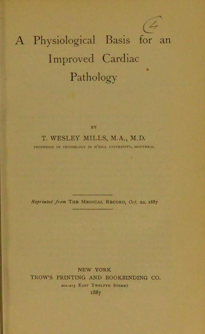 A Physiological Basis for an Improved Cardiac Pathology BY T. WESLEY MILLS, M.A., M.D. PROFESSOR OF PHYSIOLOGY IN m’GILL UNIVERSITY, MONTREAL Reprinted from The Medical Record, Oct. 22, 1887 NEW YORK TROW’S PRINTING AND BOOKBINDING CO. 201-313 East Twelfth Street 1887