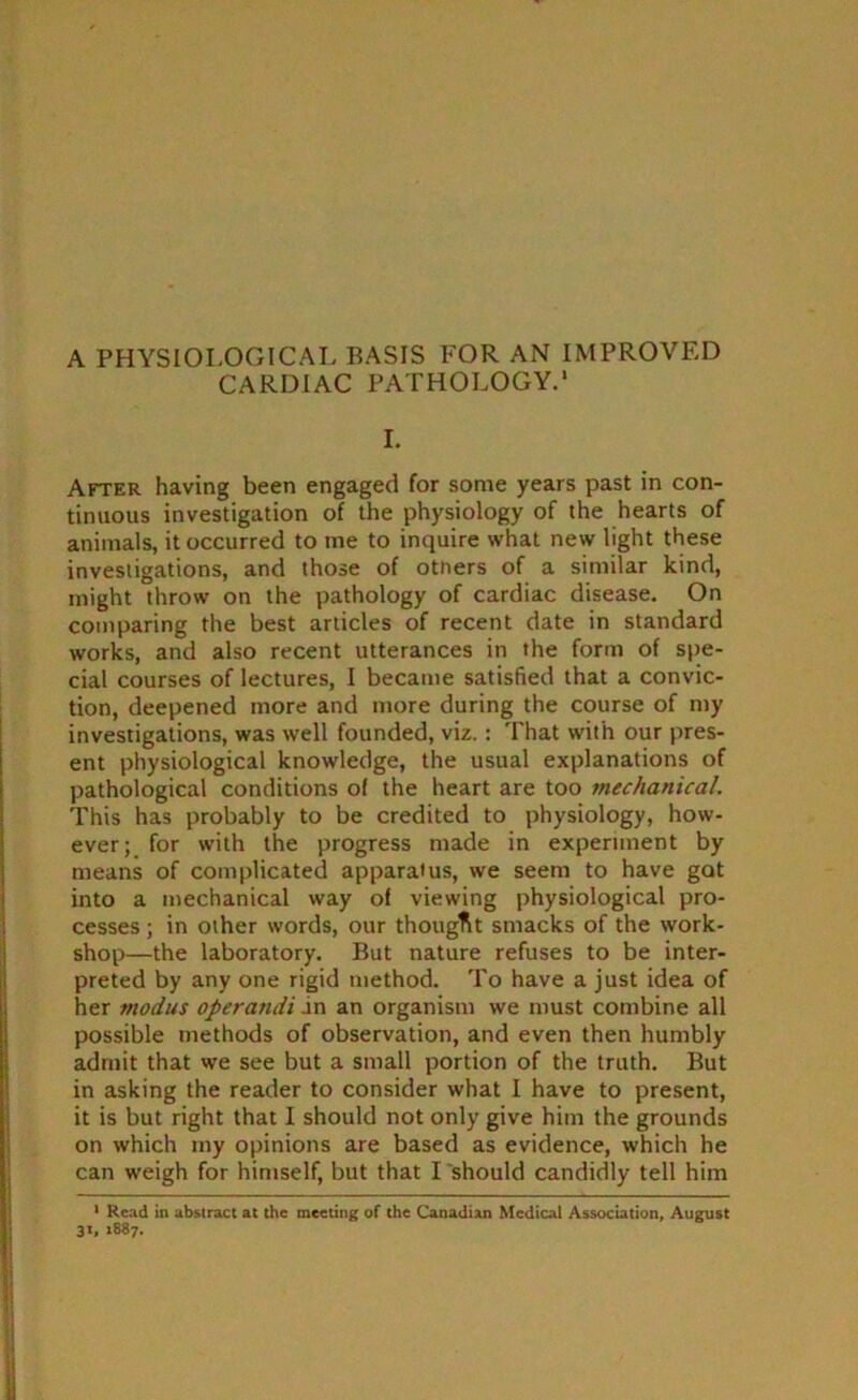 A PHYSIOLOGICAL BASIS FOR AN IMPROVED CARDIAC PATHOLOGY.' I. After having been engaged for some years past in con- tinuous investigation of the physiology of the hearts of animals, it occurred to me to inquire what new light these investigations, and those of others of a similar kind, might throw on the pathology of cardiac disease. On comparing the best articles of recent date in standard works, and also recent utterances in the form of spe- cial courses of lectures, I became satisfied that a convic- tion, deepened more and more during the course of my investigations, was well founded, viz.: That with our pres- ent physiological knowledge, the usual explanations of pathological conditions of the heart are too mechanical. This has probably to be credited to physiology, how- ever; for with the progress made in experiment by means of complicated apparatus, we seem to have got into a mechanical way of viewing physiological pro- cesses ; in other words, our thought smacks of the work- shop—the laboratory. But nature refuses to be inter- preted by any one rigid method. To have a just idea of her modus operatidi in an organism we must combine all possible methods of observation, and even then humbly admit that we see but a small portion of the truth. But in asking the reader to consider what I have to present, it is but right that I should not only give him the grounds on which my opinions are based as evidence, which he can weigh for himself, but that I should candidly tell him 1 Read in abstract at the meeting of the Canadian Medical Association, August 31, 1887.