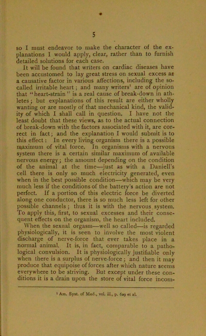 « so I must endeavor to make the character of the ex- planations I would apply, clear, rather than to furnish detailed solutions for each case. It will be found that writers on cardiac diseases have been accustomed to lay great stress on sexual excess as a causative factor in various affections, including the so- called irritable heart; and many writers' are of opinion that “heart-strain ” is a real cause of break-down in ath- letes ; but explanations of this result are either wholly wanting or are mostly of that mechanical kind, the valid- ity of which I shall call in question. I have not the least doubt that these views, as to the actual connection of break-down with the factors associated with it, are cor- rect in fact; and the explanation I would submit is to this effect: In every living organism there is a possible maximum of vital force. In organisms with a nervous system there is a certain similar maximum of available nervous energy; the amount depending on the condition of the animal at the time—just as with a Daniell’s cell there is only so much electricity generated, even when in the best possible condition—which may be very much less if the conditions of the battery’s action are not perfect. If a portion of this electric force be diverted along one conductor, there is so much less left for other possible channels; thus it is with the nervous system. To apply this, first, to sexual excesses and their conse- quent effects on the organism, the heart included. When the sexual orgasm—well so called—is regarded physiologically, it is seen to involve the most violent discharge of nerve-force that ever takes place in a normal animal. It is, in fact, comparable to a patho- logical convulsion. It is physiologically justifiable only when there is a surplus of nerve-force; and then it may produce that equipoise of forces after which nature seems everywhere to be striving. But except under these con- ditions it is a drain upon the store of vital force incom- 1 Am. Syst. of Med., vol. iii., p. 6*9 et al.