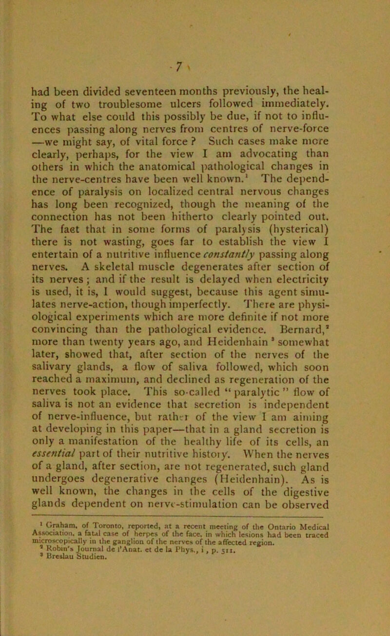 had been divided seventeen months previously, the heal- ing of two troublesome ulcers followed immediately. To what else could this possibly be due, if not to influ- ences passing along nerves from centres of nerve-force —we might say, of vital force ? Such cases make mere clearly, perhaps, for the view I am advocating than others in which the anatomical pathological changes in the nerve-centres have been well known.1 2 The depend- ence of paralysis on localized central nervous changes has long been recognized, though the meaning of the connection has not been hitherto clearly pointed out. The fact that in some forms of paralysis (hysterical) there is not wasting, goes far to establish the view I entertain of a nutritive influence constantly passing along nerves. A skeletal muscle degenerates after section of its nerves ; and if the result is delayed when electricity is used, it is, I would suggest, because this agent simu- lates nerve-action, though imperfectly. There are physi- ological experiments which are more definite if not more convincing than the pathological evidence. Bernard,’ more than twenty years ago, and Heidenhain ’ somewhat later, showed that, after section of the nerves of the salivary glands, a flow of saliva followed, which soon reached a maximum, and declined as regeneration of the nerves took place. This so-called “ paralytic ” flow of saliva is not an evidence that secretion is independent of nerve-influence, but rather of the view I am aiming at developing in this paper—that in a gland secretion is only a manifestation of the healthy life of its cells, an essential part of their nutritive history. When the nerves of a gland, after section, are not regenerated, such gland undergoes degenerative changes (Heidenhain). As is well known, the changes in the cells of the digestive glands dependent on nerve-stimulation can be observed 1 Graham, of Toronto, reported, at a recent meeting of the Ontario Medical Association, a fatal case of herpes of the face, in which lesions had been traced microscopically in the ganglion of the nerves of the affected region. 2 Robin's Journal de I’Anat. et de la Phys., i , p. sn. * Breslau Studien.