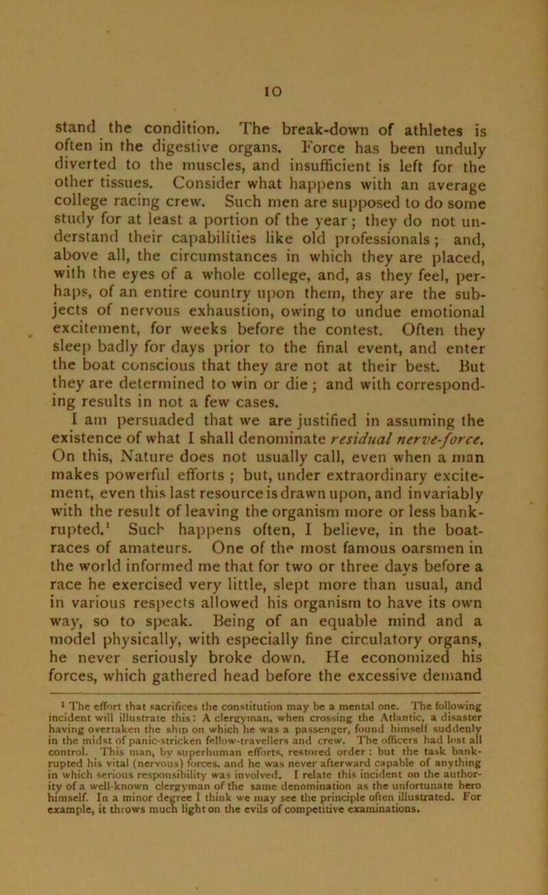 stand the condition. The break-down of athletes is often in the digestive organs. Force has been unduly diverted to the muscles, and insufficient is left for the other tissues. Consider what happens with an average college racing crew. Such men are supposed to do some study for at least a portion of the year; they do not un- derstand their capabilities like old professionals; and, above all, the circumstances in which they are placed, with the eyes of a whole college, and, as they feel, per- haps, of an entire country upon them, they are the sub- jects of nervous exhaustion, owing to undue emotional excitement, for weeks before the contest. Often they sleep badly for days prior to the final event, and enter the boat conscious that they are not at their best. But they are determined to win or die ; and with correspond- ing results in not a few cases. I am persuaded that we are justified in assuming the existence of what I shall denominate residual nerve-force. On this, Nature does not usually call, even when a man makes powerful efforts ; but, under extraordinary excite- ment, even this last resource is drawn upon, and invariably with the result of leaving the organism more or less bank- rupted.1 Such happens often, I believe, in the boat- races of amateurs. One of the most famous oarsmen in the world informed me that for two or three days before a race he exercised very little, slept more than usual, and in various respects allowed his organism to have its own way, so to speak. Being of an equable mind and a model physically, with especially fine circulatory organs, he never seriously broke down. He economized his forces, which gathered head before the excessive demand 1 The effort that sacrifices the constitution may be a mental one. The following Incident will illustrate this: A clergyman, when crossing the Atlantic, a disaster having overtaken the ship on which he was a passenger, found himself suddenly in the midst of panic-stricken fellow-travellers and crew. The officers had lost all control. This man, bv superhuman efforts, restored order : but the task bank- rupted his vital (nervous) forces, and he was never afterward capable of anything in which serious responsibility was involved. I relate this incident on the author- ity of a well-known clergyman of the same denomination as the unfortunate hero himself. In a minor degree I think we may see the principle often illustrated. For example, it throws much light on the evils of competitive examinations.