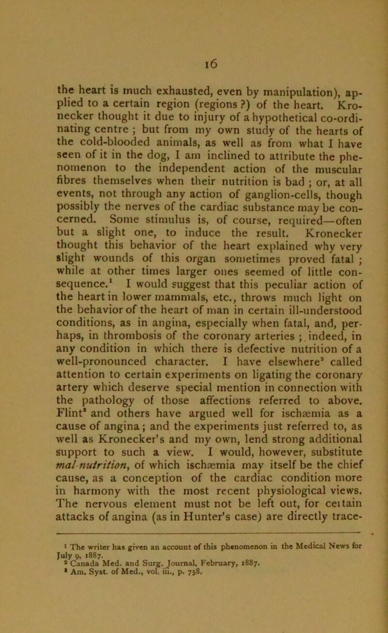 the heart is much exhausted, even by manipulation), ap- plied to a certain region (regions ?) of the heart. Kro- necker thought it due to injury of a hypothetical co-ordi- nating centre ; but from my own study of the hearts of the cold-blooded animals, as well as from what I have seen of it in the dog, I am inclined to attribute the phe- nomenon to the independent action of the muscular fibres themselves when their nutrition is bad ; or, at all events, not through any action of ganglion-cells, though possibly the nerves of the cardiac substance may be con- cerned. Some stimulus is, of course, required—often but a slight one, to induce the result. Kronecker thought this behavior of the heart explained why very slight wounds of this organ sometimes proved fatal ; while at other times larger ones seemed of little con- sequence.1 2 I would suggest that this peculiar action of the heart in lower mammals, etc., throws much light on the behavior of the heart of man in certain ill-understood conditions, as in angina, especially when fatal, and, per- haps, in thrombosis of the coronary arteries ; . indeed, in any condition in which there is defective nutrition of a well-pronounced character. I have elsewhere3 called attention to certain experiments on ligating the coronary artery which deserve special mention in connection with the pathology of those affections referred to above. Flint* and others have argued well for ischasmia as a cause of angina; and the experiments just referred to, as well as Kronecker’s and my own, lend strong additional support to such a view. I would, however, substitute malnutrition, of which ischamiia may itself be the chief cause, as a conception of the cardiac condition more in harmony with the most recent physiological views. The nervous element must not be left out, for ceitain attacks of angina (as in Hunter’s case) are directly trace- 1 The writer has given an account of this phenomenon in the Medical News for July 9, 1887. 2 Canada Med. and Surg. Journal, February, 1887. * Am. Syst. of Med., vol. iit., p. 758.