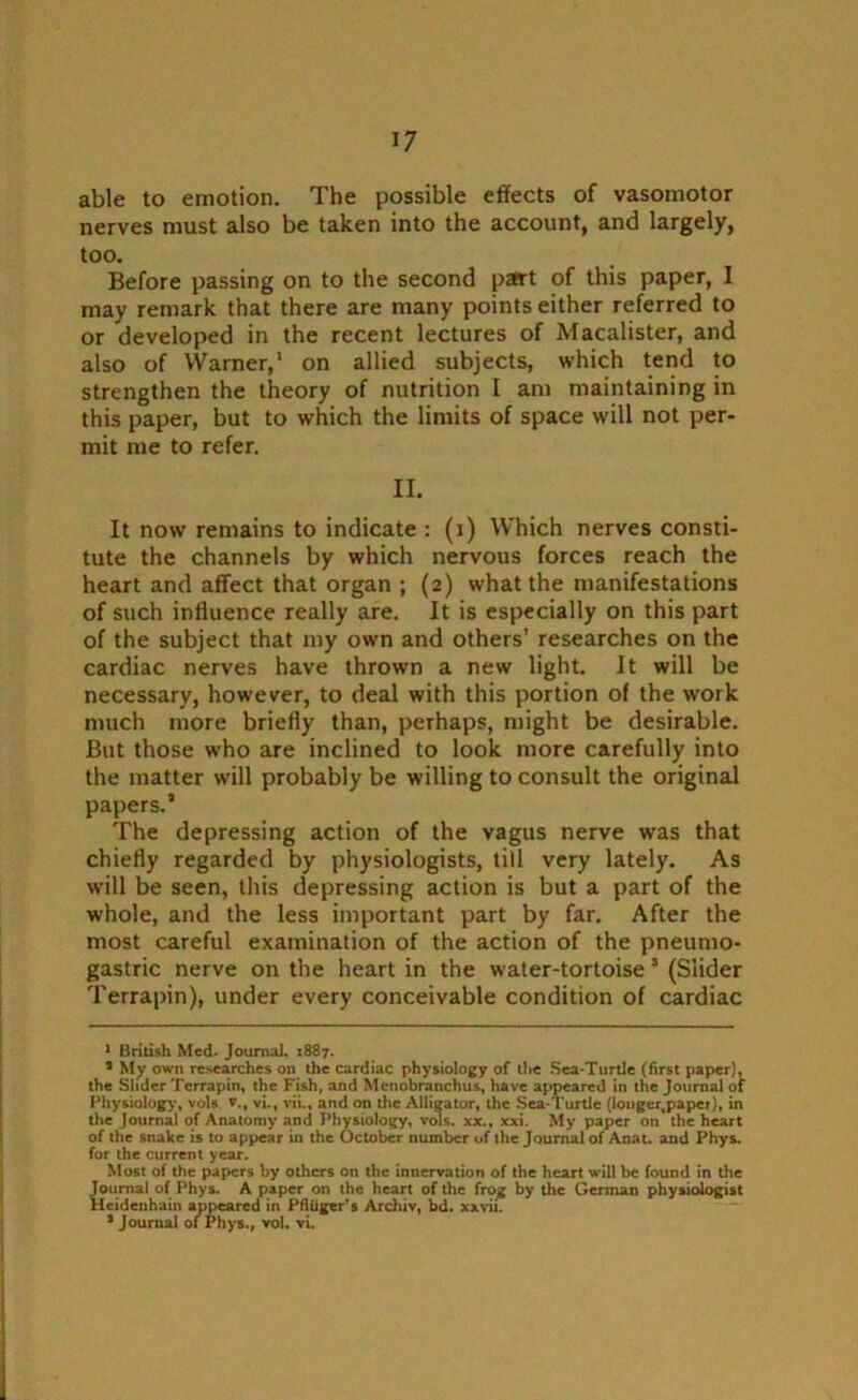 able to emotion. The possible effects of vasomotor nerves must also be taken into the account, and largely, too. Before passing on to the second part of this paper, I may remark that there are many points either referred to or developed in the recent lectures of Macalister, and also of Warner,* 1 * on allied subjects, which tend to strengthen the theory of nutrition I am maintaining in this paper, but to which the limits of space will not per- mit me to refer. II. It now remains to indicate : (i) Which nerves consti- tute the channels by which nervous forces reach the heart and affect that organ ; (2) what the manifestations of such influence really are. It is especially on this part of the subject that my own and others’ researches on the cardiac nerves have thrown a new light. It will be necessary, however, to deal with this portion of the w'ork much more briefly than, perhaps, might be desirable. But those who are inclined to look more carefully into the matter will probably be willing to consult the original papers.1 The depressing action of the vagus nerve was that chiefly regarded by physiologists, till very lately. As will be seen, this depressing action is but a part of the whole, and the less important part by far. After the most careful examination of the action of the pneumo- gastric nerve on the heart in the water-tortoise 3 (Slider Terrapin), under every conceivable condition of cardiac 1 British Med. Journal, 1887. 1 My own researches on the cardiac physiology of the Sea-Turtle (first paper), the Slider Terrapin, the Fish, and Mcnobranchus, have appeared in the Journal of Physiology, vols v., vi., vii., and on the Alligator, the Sea-Turtle (longer.papet), in the Journal of Anatomy and Physiology, vols. xx., xxi. My paper on the heart of the snake is to appear in the October number of the Journal of Anat. and Phys. for the current year. Most of the papers by others on the innervation of the heart will be found in the Journal of Phys. A paper on the heart of the frog by the German physiologist Hcidenhain appeared in Pfiiiger’s Archiv, bd. xxvii. * Journal of Phys., vol. vi.