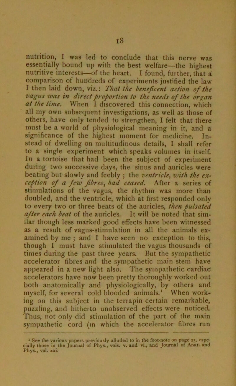 iS nutrition, 1 was led to conclude that this nerve was essentially bound up with the best welfare—the highest nutritive interests—of the heart. I found, further, that a comparison of hundreds of experiments justified the law I then laid down, viz.: That the beneficent action of the vagus was in direct proportion to the needs of the organ at the time. When I discovered this connection, which all my own subsequent investigations, as well as those of others, have only tended to strengthen, I felt that there must be a world of physiological meaning in it, and a significance of the highest moment for medicine. In- stead of dwelling on multitudinous details, I shall refer to a single experiment which speaks volumes in itself. In a tortoise that had been the subject of experiment during two successive days, the sinus and auricles were beating but slowly and feebly ; the ventricle, with the ex- ception of a few fibres, had ceased. After a series of stimulations of the vagus, the rhythm was more than doubled, and the ventricle, which at first responded only to every two or three beats of the auricles, then pulsated after each beat of the auricles. It will be noted that sim- ilar though less marked good effects have been witnessed as a result of vagus-stimulation in all the animals ex- amined by me ; and I have seen no exception to this, though I must have stimulated the vagus thousands of times during the past three years. But the sympathetic accelerator fibres and the sympathetic main stem have appeared in a new light also. The sympathetic cardiac accelerators have now been pretty thoroughly worked out both anatomically and physiologically, by others and myself, for several cold blooded animals.1 When work- ing on this subject in the terrapin certain remarkable, puzzling, and hitherto unobserved effects were noticed. Thus, not only did stimulation of the part of the main sympathetic cord (in which the accelerator fibres run 1 See the various papers previously alluded to in the foot-note on page as, '■spe- cially those in the Journal of Phys., vols. v. and vi., and Journal of Anat. and Phys., vol. xxi.