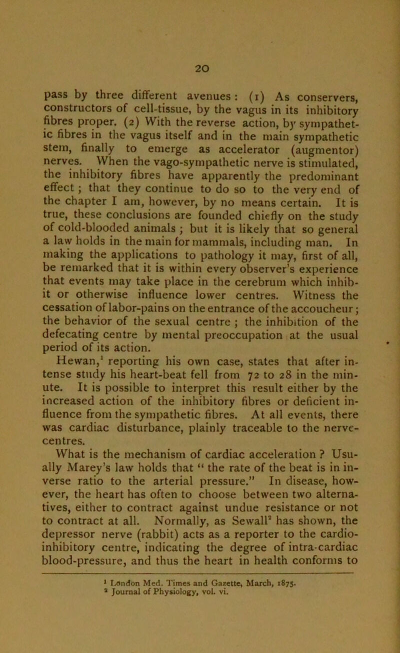 pass by three different avenues: (i) As conservers, constructors of cell-tissue, by the vagus in its inhibitory fibres proper. (2) With the reverse action, by sympathet- ic fibres in the vagus itself and in the main sympathetic stem, finally to emerge as accelerator (augmentor) nerves. When the vago-sympathetic nerve is stimulated, the inhibitory fibres have apparently the predominant effect; that they continue to do so to the very end of the chapter I am, however, by no means certain. It is true, these conclusions are founded chiefly on the study of cold-blooded animals ; but it is likely that so general a law holds in the main for mammals, including man. In making the applications to pathology it may, first of all, be remarked that it is within every observer’s experience that events may take place in the cerebrum which inhib- it or otherwise influence lower centres. Witness the cessation of labor-pains on the entrance of the accoucheur; the behavior of the sexual centre ; the inhibition of the defecating centre by mental preoccupation at the usual period of its action. Hewan,1 2 reporting his own case, states that after in- tense study his heart-beat fell from 72 to 28 in the min- ute. It is possible to interpret this result either by the increased action of the inhibitory fibres or deficient in- fluence from the sympathetic fibres. At all events, there was cardiac disturbance, plainly traceable to the nerve- centres. What is the mechanism of cardiac acceleration ? Usu- ally Marey’s law holds that “ the rate of the beat is in in- verse ratio to the arterial pressure.” In disease, how- ever, the heart has often to choose between two alterna- tives, either to contract against undue resistance or not to contract at all. Normally, as SewalP has shown, the depressor nerve (rabbit) acts as a reporter to the cardio- inhibitory centre, indicating the degree of intra-cardiac blood-pressure, and thus the heart in health conforms to 1 I-Ondon Med. Times and Gazette, March, 1875. 2 Journal of Physiology, vol. vi.