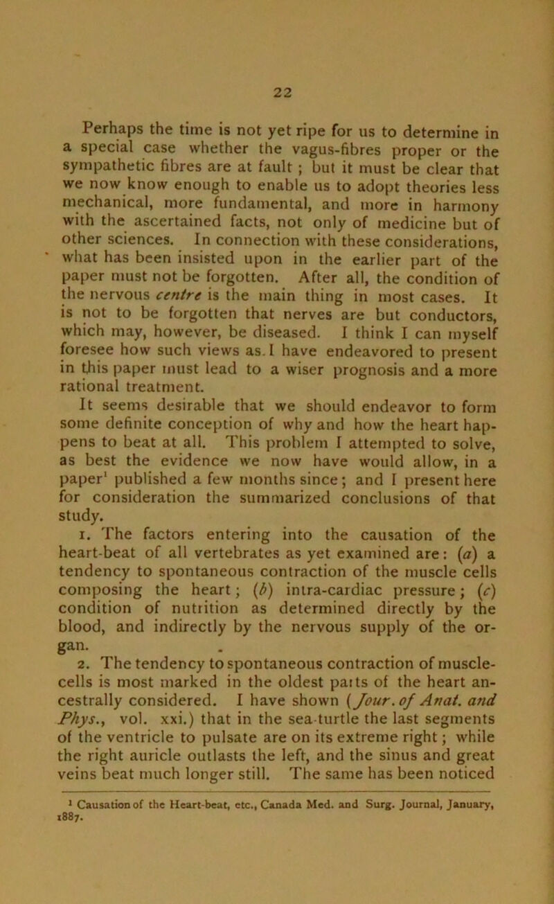 Perhaps the time is not yet ripe for us to determine in a special case whether the vagus-fibres proper or the sympathetic fibres are at fault ; but it must be clear that we now know enough to enable us to adopt theories less mechanical, more fundamental, and more in harmony with the ascertained facts, not only of medicine but of other sciences. In connection with these considerations, * what has been insisted upon in the earlier part of the paper must not be forgotten. After all, the condition of the nervous centre is the main thing in most cases. It is not to be forgotten that nerves are but conductors, which may, however, be diseased. I think I can myself foresee how such views as. I have endeavored to present in this paper must lead to a wiser prognosis and a more rational treatment. It seems desirable that we should endeavor to form some definite conception of why and how the heart hap- pens to beat at all. This problem I attempted to solve, as best the evidence we now have would allow, in a paper1 published a few months since; and I present here for consideration the summarized conclusions of that study. x. The factors entering into the causation of the heart-beat of all vertebrates as yet examined are: (a) a tendency to spontaneous contraction of the muscle cells composing the heart; (/>) intra-cardiac pressure; (c) condition of nutrition as determined directly by the blood, and indirectly by the nervous supply of the or- gan. 2. The tendency to spontaneous contraction of muscle- cells is most marked in the oldest parts of the heart an- cestrally considered. I have shown [Jour, of An at. and Phys., vol. xxi.) that in the sea turtle the last segments of the ventricle to pulsate are on its extreme right; while the right auricle outlasts the left, and the sinus and great veins beat much longer still. The same has been noticed 1 Causation of the Heart-beat, etc., Canada Med. and Surg. Journal, January, 1887.