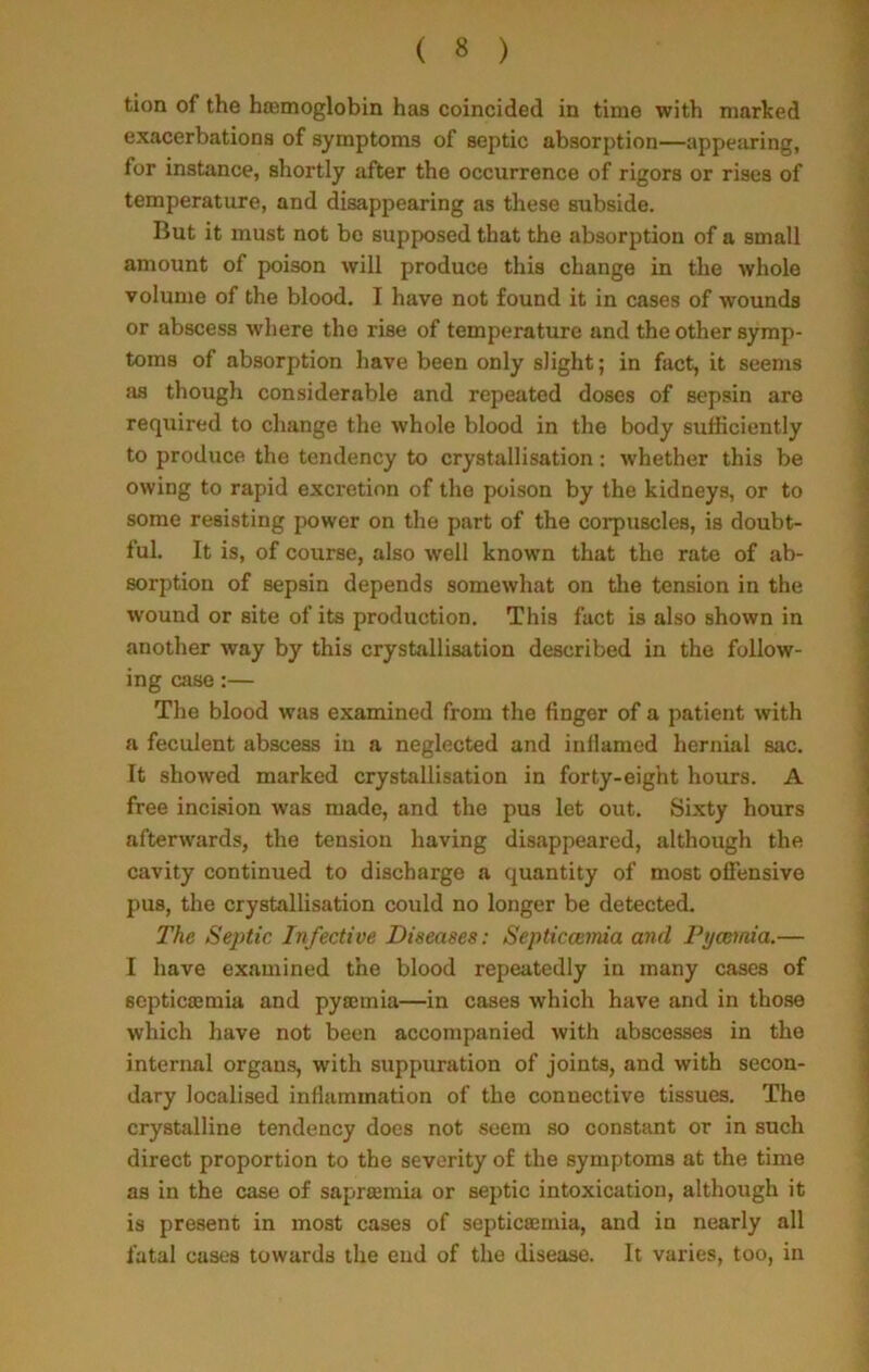 tion of the haemoglobin has coincided in time with marked exacerbations of symptoms of septic absorption—appearing, for instance, shortly after the occurrence of rigors or rises of temperature, and disappearing as these subside. But it must not be supposed that the absorption of a small amount of poison will produce this change in the whole volume of the blood. I have not found it in cases of wounds or abscess where tho rise of temperature and the other symp- toms of absorption have been only slight; in fact, it seems as though considerable and repeated doses of sepsin are required to change the whole blood in the body sufficiently to produce the tendency to crystallisation: whether this be owing to rapid excretion of the poison by the kidneys, or to some resisting power on the part of the corpuscles, is doubt- ful. It is, of course, also well known that the rate of ab- sorption of sepsin depends somewhat on the tension in the wound or site of its production. This fact is also shown in another way by this crystallisation described in the follow- ing case:— The blood was examined from the finger of a patient with a feculent abscess in a neglected and inllamed hernial sac. It showed marked crystallisation in forty-eight hours. A free incision was made, and the pus let out. Sixty hours afterwards, the tension having disappeared, although the cavity continued to discharge a quantity of most offensive pus, the crystallisation could no longer be detected. The Septic Infective Diseases: Septiccemia and Pycemia.— I have examined the blood repeatedly in many cases of septicamiia and pyaemia—in cases which have and in those which have not been accompanied with abscesses in the internal organs, with suppuration of joints, and with secon- dary localised inflammation of the connective tissues. The crystalline tendency does not seem so constant or in such direct proportion to the severity of the symptoms at the time as in the case of sapraemia or septic intoxication, although it is present in most cases of septicamiia, and in nearly all fatal cases towards the end of the disease. It varies, too, in