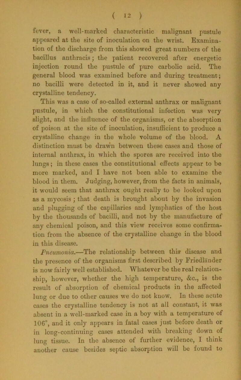 fever, a well-marked characteristic malignant pustule appeared at the site of inoculation on the wrist. Examina- tion of the discharge from this showed great numbers of the bacillus anthracis; the patient recovered after energetic injection round the pustule of pure carbolic acid. The general blood was examined before and during treatment; no bacilli were detected in it, and it never showed any crystalline tendency. This was a case of so-called external anthrax or malignant pustule, in which the constitutional infection was very slight, and the influence of the organisms, or the absorption of poison at the site of inoculation, insufficient to produce a crystalline change in the whole volume of the blood. A distinction must be drawn between these cases and those of internal anthrax, in which the spores are received into the lungs; in these cases the constitutional effects appear to be more marked, and I have not been able to examine the blood in them. Judging, however, from the facts in animals, it would seem that anthrax ought really to be looked upon as a mycosis ; that death is brought about by the invasion and plugging of the capillaries and lymphatics of the host by the thousands of bacilli, and not by the manufacture of any chemical poison, and this view receives some confirma- tion from the absence of the crystalline change in the blood in this disease. Pneumonia.—The relationship between this disease and the presence of the organisms first described by Friedliinder is now fairly well established. Whatever be the real relation- ship, however, whether the high temperature, &c., is the result of absorption of chemical products in the affected lung or due to other causes we do not know. In these acute cases the crystalline tendency is not at all constant, it was absent in a well-marked case in a boy with a temperature of 106°, and it only appears in fatal cases just before death or in long-continuing cases attended with breaking down of lung tissue. In the absence of further evidence, I think another cause besides septic absorption will be found to