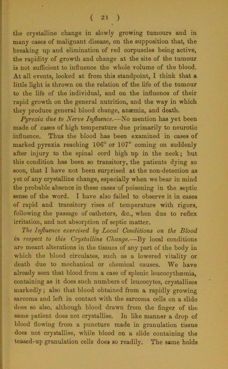 the crystalline change in slowly growing tumours and in many cases of malignant disease, on the supposition that, the breaking up and elimination of red corpuscles being active, the rapidity of growth and change at the site of the tumour is not sufficient to influence the whole volume of the blood. At all events, looked at from this standpoint, I think that a little light is thrown on the relation of the life of the tumour to the life of the individual, and on the influence of their rapid growth on the general nutrition, and the way in which they produce general blood change, anaemia, and death. Pyrexia due to Nerve Influence.—No mention has yet been made of cases of high temperature due primarily to neurotic influence. Thus the blood has been examined in cases of marked pyrexia reaching 106° or 107° coming on suddenly after injury to the spinal cord high up in the neck; but this condition has been so transitory, the patients dying so soon, that I have not been surprised at the non-detection as yet of any crystalline change, especially when we bear in mind the probable absence in these cases of poisoning in the septic sense of the word. I have also failed to observe it in cases of rapid and transitory rises of temperature with rigors, following the passage of catheters, &c., when due to reflex irritation, and not absorption of septic matter. The Influence exercised by Local Conditions on the Blood in respect to this Crystalline Change.—By local conditions are meant alterations in the tissues of any part of the body in which the blood circulates, such as a lowered vitality or death due to mechanical or chemical causes. We have already seen that blood from a case of splenic leucocythannia, containing as it does such numbers of leucocytes, crystallises markedly; also that blood obtained from a rapidly growing sarcoma and left in contact with the sarcoma cells on a slide does so also, although blood drawn from the finger of the same patient does not crystallise. In like manner a drop of blood flowing from a puncture made in granulation tissue does not crystallise, while blood on a slide containing the teased-up granulation cells does so readily. The same holds