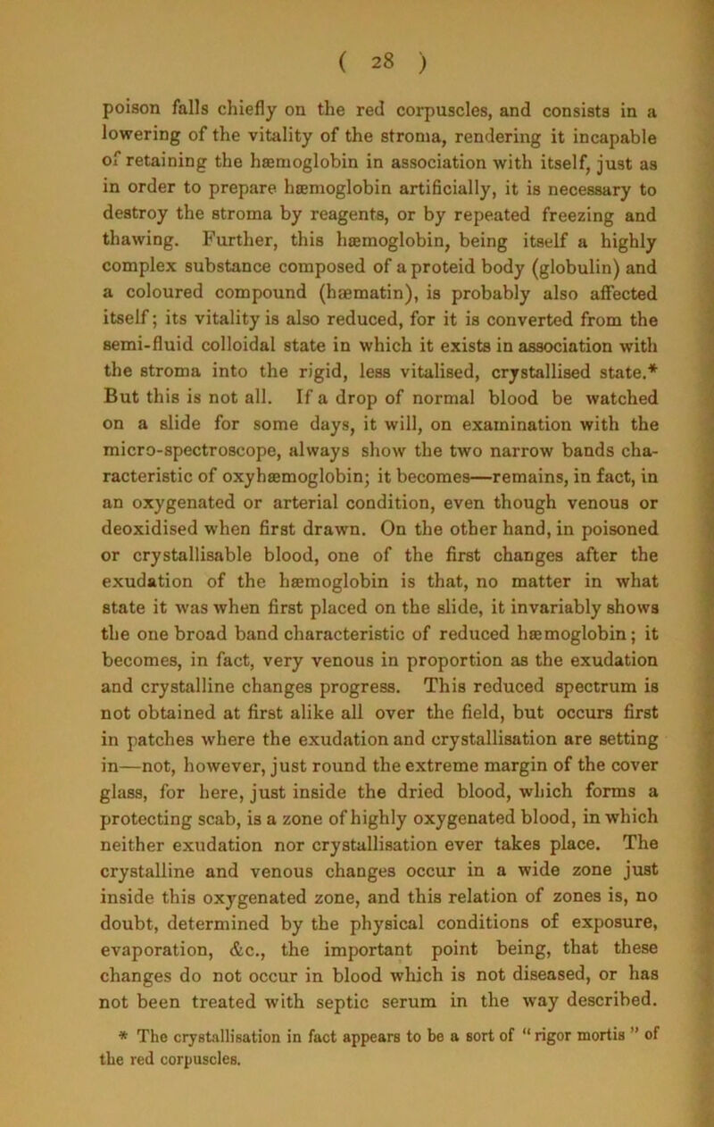 poison falls chiefly on the red corpuscles, and consists in a lowering of the vitality of the stroma, rendering it incapable of retaining the haemoglobin in association with itself, just as in order to prepare haemoglobin artificially, it is necessary to destroy the stroma by reagents, or by repeated freezing and thawing. Further, this haemoglobin, being itself a highly complex substance composed of aproteid body (globulin) and a coloured compound (hiematin), is probably also affected itself; its vitality is also reduced, for it is converted from the semi-fluid colloidal state in which it exists in association with the stroma into the rigid, less vitalised, crystallised state.* But this is not all. If a drop of normal blood be watched on a slide for some days, it will, on examination with the micro-spectroscope, always show the two narrow bands cha- racteristic of oxyhsemoglobin; it becomes—remains, in fact, in an oxygenated or arterial condition, even though venous or deoxidised when first drawn. On the other hand, in poisoned or crystallisable blood, one of the first changes after the exudation of the haemoglobin is that, no matter in what state it was when first placed on the slide, it invariably shows the one broad band characteristic of reduced haemoglobin; it becomes, in fact, very venous in proportion as the exudation and crystalline changes progress. This reduced spectrum is not obtained at first alike all over the field, but occurs first in patches where the exudation and crystallisation are setting in—not, however, just round the extreme margin of the cover glass, for here, just inside the dried blood, which forms a protecting scab, is a zone of highly oxygenated blood, in which neither exudation nor crystallisation ever takes place. The crystalline and venous changes occur in a wide zone just inside this oxygenated zone, and this relation of zones is, no doubt, determined by the physical conditions of exposure, evaporation, &c., the important point being, that these changes do not occur in blood which is not diseased, or has not been treated with septic serum in the way described. * The crystallisation in fact appears to be a sort of “ rigor mortis ” of the red corpuscles.