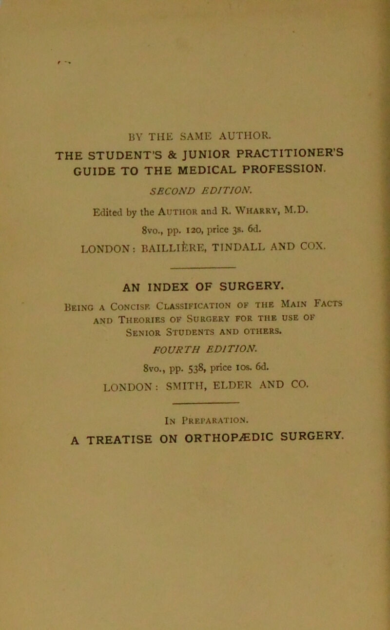 BY THE SAME AUTHOR. THE STUDENT’S & JUNIOR PRACTITIONER’S GUIDE TO THE MEDICAL PROFESSION. SECOND EDITION. Edited by the Author and R. Wharry, M.D. 8vo., pp. 120, price 3s. 6d. LONDON: BAILLlfeRE, TINDALL AND COX. AN INDEX OF SURGERY. Being a Concise Classification of the Main Facts and Theories of Surgery for the use of Senior Students and others. FOURTH EDITION. 8%'o., pp. 538, price 10s. 6d. LONDON : SMITH, ELDER AND CO. In Preparation. A TREATISE ON ORTHOPAEDIC SURGERY.