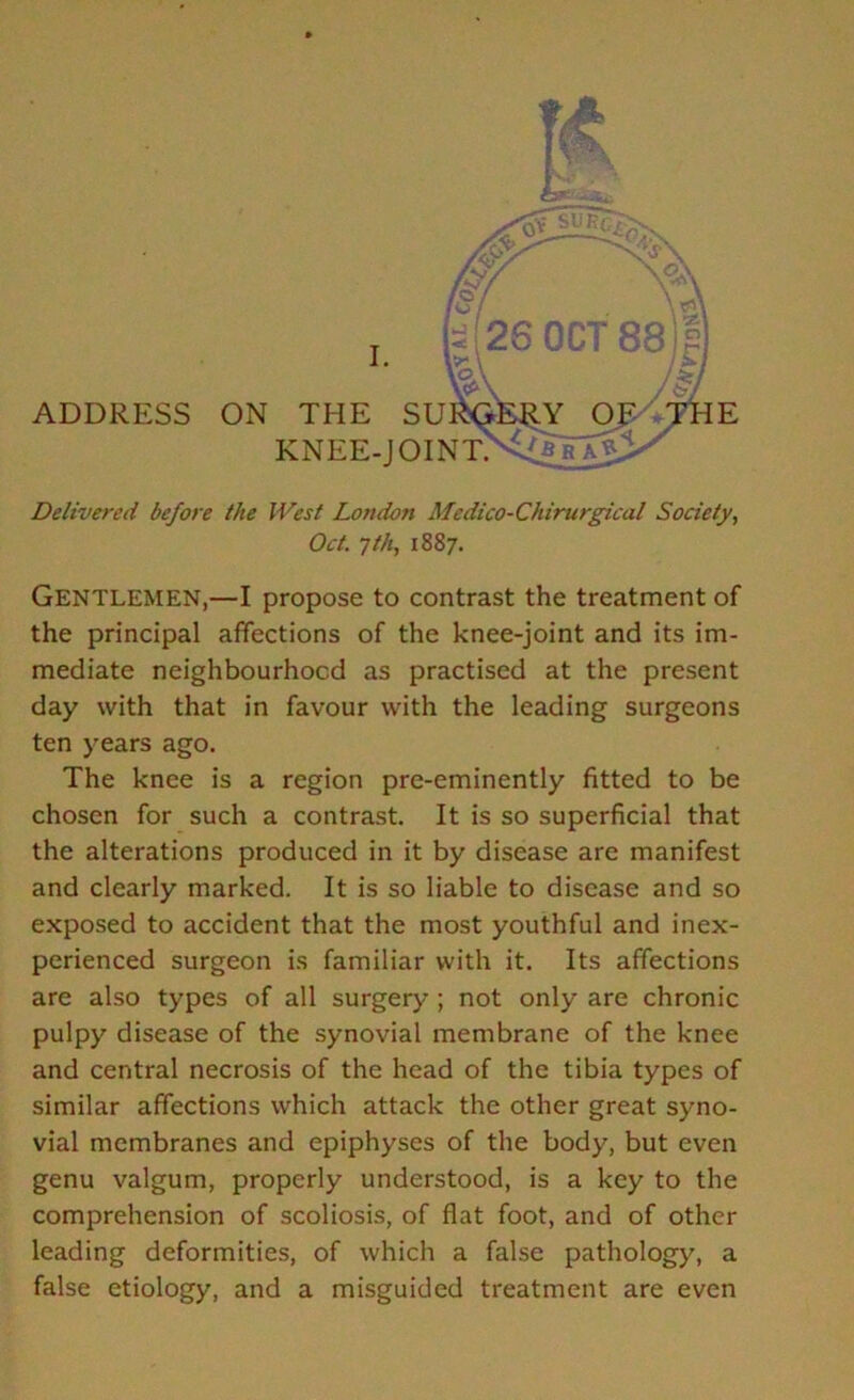 Delivered before the West London Medico-Chirurgical Society, Oct. 7th, 1887. Gentlemen,—I propose to contrast the treatment of the principal affections of the knee-joint and its im- mediate neighbourhood as practised at the present day with that in favour with the leading surgeons ten years ago. The knee is a region pre-eminently fitted to be chosen for such a contrast. It is so superficial that the alterations produced in it by disease are manifest and clearly marked. It is so liable to disease and so exposed to accident that the most youthful and inex- perienced surgeon is familiar with it. Its affections are also types of all surgery ; not only are chronic pulpy disease of the synovial membrane of the knee and central necrosis of the head of the tibia types of similar affections which attack the other great syno- vial membranes and epiphyses of the body, but even genu valgum, properly understood, is a key to the comprehension of scoliosis, of flat foot, and of other leading deformities, of which a false pathology, a false etiology, and a misguided treatment are even